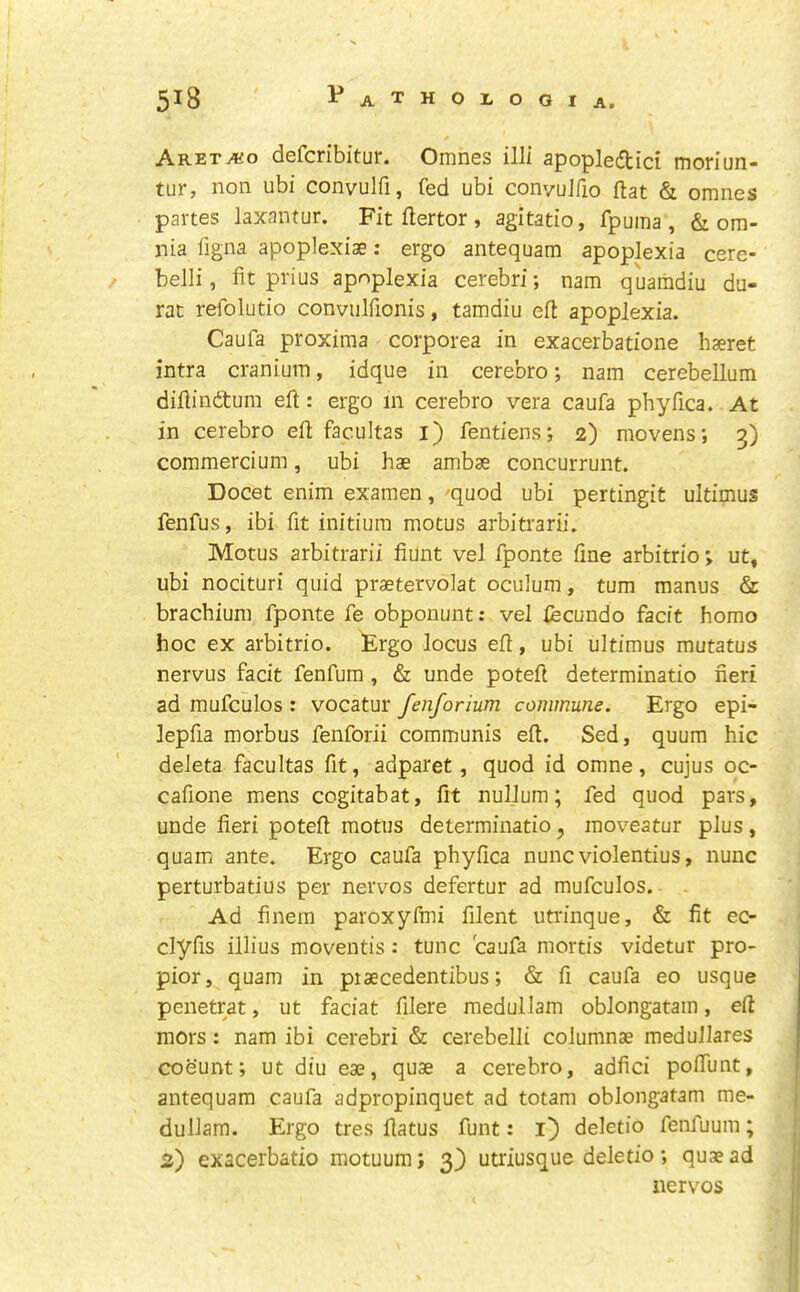 ARETAio defcribitur. Omnes illi apopledici moriun- tur, non ubi convulfi, fed ubi convuJfio flat & omnes partes laxantur. Fit flertor , agitatio, fpuma , & om- nia figna apoplexiae: ergo antequam apoplexia cere- belli, fit prius apoplexia cerebri; nam quaiiidiu du- rat refolutio convulfionis, tamdiu efl: apoplexia. Caufa proxima corporea in exacerbatione haeret intra cranium, idque in cerebro; nam cerebellum difiindtum eft: ergo m cerebro vera caufa phyfica. At in cerebro eft facultas i) fentiens; 2) movens; 3) commercium, ubi hae ambae concurrunt. Docet enim examen, -quod ubi pertingit ultimus fenfus, ibi fit initium motus arbitrarii. Motus arbitrarii fiunt vel fponte fine arbitrio; ut» ubi nocituri quid praetervolat oculum, turn manus & brachium fponte fe obponunt: vel fecundo facit homo hoc ex arbitrio. Ergo locus eft, ubi ultimus mutatus nervus facit fenfum , & unde poteft determinatio fieri ad mufculos : vocatur fenforium commune. Ergo epi- lepfia morbus fenforii communis eft. Sed, quum hie deleta facultas fit, adparet, quod id omne, cujus oc- cafione mens cogitabat, fit nullum; fed quod pars, unde fieri poteft motus determinatio ^ moveatur plus, quam ante. Ergo caufa phyfica nunc violentius, nunc perturbatius per nervos defertur ad mufculos. Ad finem paroxyftni filent utrinque, & fit ec- clyfis illius moventis: tunc caufa mortis videtur pro- pior, quam in piaecedentibus; & fi caufa eo usque penetrat, ut faciat filere medullam oblongatam, eft mors: nam ibi cerebri & cerebelli columnae medullares coeunt; ut diu eae, quae a cerebro, adfici pofiTunt, antequam caufa adpropinquet ad totam oblongatam me- dullam. Ergo tres ftatus funt: l) deletio fenfuum; 2) exacerbatio motuum; 3) utriusque deletio *, quae ad nervos