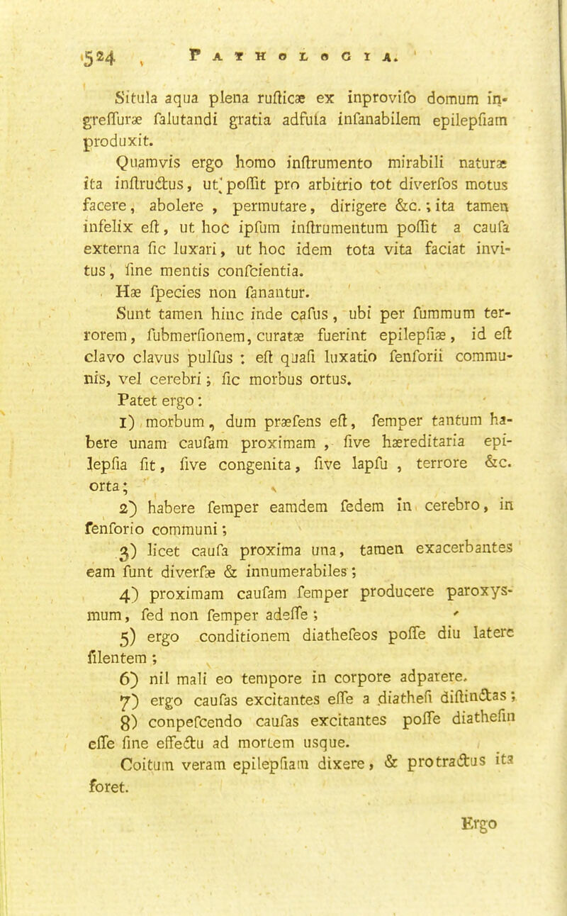 Situla aqua plena rufticae ex inprovifo domum in- grelTurae falutandi gratia adfula infanabilem epilepfiam produxit. Quamvis ergo homo inftrumento mirabili naturae ita. inllrudus, uf poOTit pro arbitrio tot diverfos motus facere, abolere , permutare, dirigere &c.; ita tamen infelix eft, ut hoc ipfum inftrumentum poffit a caufa externa fic luxari, ut hoc idem tota vita faciat invi- tus, fine mentis confcientia. Hae fpecies non fanantur. Sunt tamen hinc inde cafiis, ubi per fummum ter- rorem, fubmerfionem, curatae fuerint epilepfiae, id eft clavo claviis pulfus ; eft quafi luxatio fenforii commu- nis, vel cerebri; fic morbus ortus, Patet ergo: 1) ,morbum, dum praefens eft, Temper tantum ha- bere unam caufam proximam , five haereditaria epi- lepfia fit, five congenita, five lapfu , terrore &c. orta; s 2) habere Temper eamdem Tedem in cerebro, in fenforio communi; 3) licet caufa proxima una, tamen exacerbantes earn funt diverfae & innumerabiles; 4) proximam caufam Temper producere paroxys- mum, Ted non Temper adefte ; ' 5) ergo conditionem diathefeos poffe diu latere filentem ; 6) nil mali eo tempore in corpore adpatere. 7) ergo caufas excitantes efte a diathefi diftiniStas; 8) conpefcendo caufas excitantes pofte diathefin efte fine effeftu ad mortem usque. Coituin veram epilepfiam dixere, & protradus ita foret. Ergo