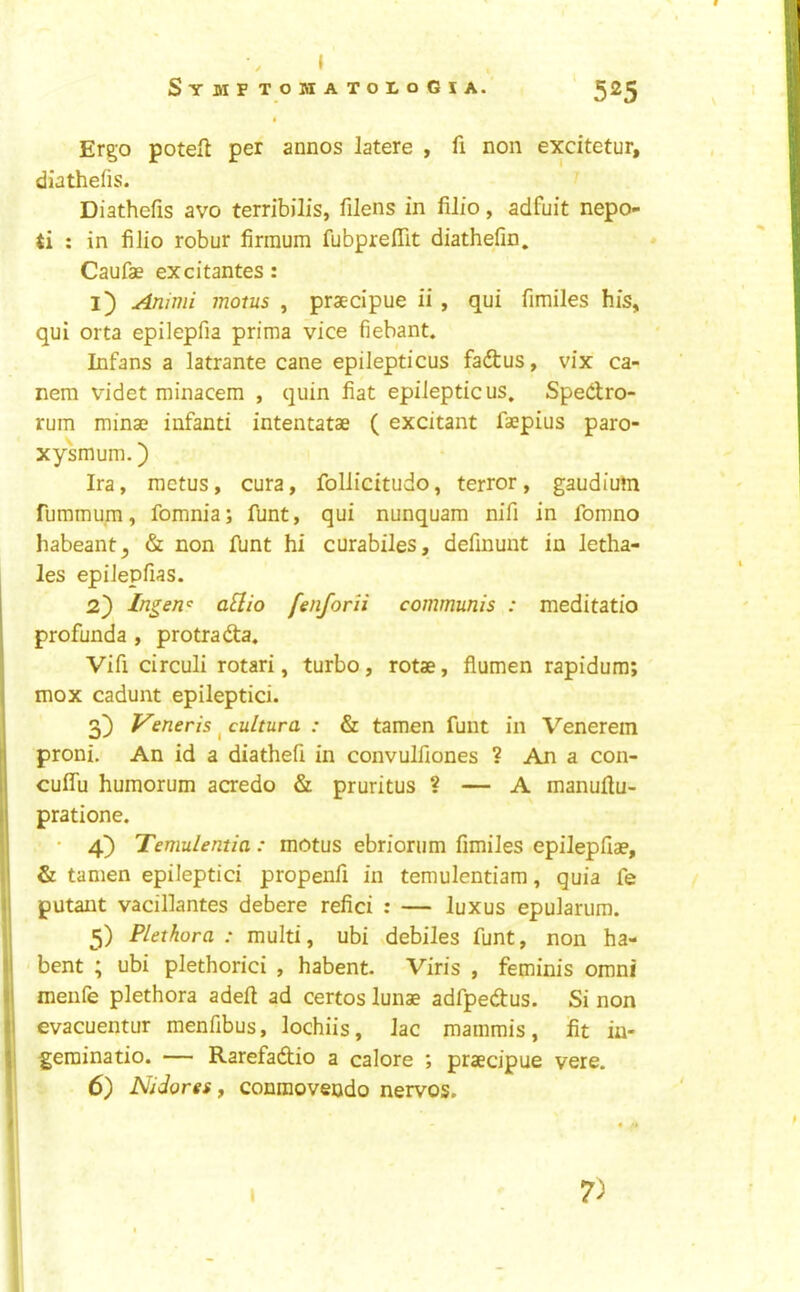 » SymftohatoloGia. 525 * Ergo poteft per annos latere , fi non excitetur, diathefis. Diathefis avo terribilis, filens in lilio, adfuit nepo- ti : in filio robur firraum fubpreffit diathefin. Caufae excitantes: l) Ammi inotus , praecipue ii , qui fimiles his, qui orta epilepfia prima vice fiebant. Infans a latrante cane epilepticus fadtus, vix ca- nem videt minacem , quin fiat epilepticus, Spedro- rum minae infant! intentatae ( excitant faepius paro- xysmum.) Ira, ractus, cura, follicitudo, terror , gaudiutn rummum, fomnia; funt, qui nunquam nifi in fomno habeant^ & non Ibnt hi curabiles, definunt in letha- les epiJepfias. 2} Ingew^ aEio fenforii communis : meditatio profunda , protrada« Vifi circuli rotari, turbo, rotae, fiumen rapidum; mox cadunt epileptici. 3) Veneris ^ cultura : & tamen funt in Venerem proni. An id a diathefi in convulfiones ? An a con- cuffu humorum acredo & pruritus ? — A manufiu- pratione. • 4} Temulentia: motus ebriorum fimiles epilepfiae, & tamen epileptici propenfi in temulentiam, quia fe putant vacillantes debere refici : — luxus epularum. 5) Plethora : multi, ubi debiles funt, non ha- bent ; ubi plethoric! , habent. Viris , feminis omni menfe plethora adeft ad certos lunae adfpedus. Si non evacuentur menfibus, lochiis, lac mammis, fit in- gerainatio. — Rarefadio a calore ; praecipue vere. 6) Nidores y conraoveodo nervos.