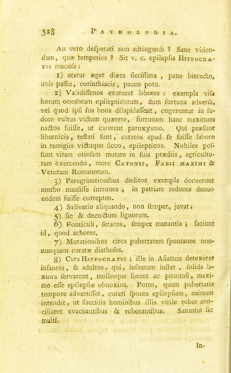 An vero defperati non adtiugondi ? Sane viden- duin, quae temperies ? Sit v. c. epilepfia Hippocra- Tis mucofa: 1) utatur aeger diaeta ficdiTima , pane biscodo, uvis pafiTis, corinthiacis , pauco potu. 2) ValidiiTimos exqrceat labores : exempla vifa horuin otioforum epilepticorum, dura fortuna adverfa, vel quod ipfi fua bona dilapidalTeut, cogerentur in fu- dore vdtus vidtura quaerere, fortunam hanc maxiraam nadtos fuiffe, ut carerent paroxysmo. Qui praefunt liburnicis, teftati funt, curatos apud fe fuilTe labore in reraigiis vidtuque ficco, epilepticos. Nobiles pof- funt vitam otiofara rautare in fuis praediis , agricultu- ram exercendo , more Catonis, Fabii maximi & Veterum Rornanorum. 5) Peregrinationibus deditos exempla docuerunt inorbo manfilTe inmunes , in patriara reduces denuo eodem fuiffe correptos. 4) Salivatio aliquando, non femper, juvat; 5) fic & decodtum lignorum. 6) Fonticuli, fetacea, femper manantia ; faciunt id, quod achores. ' 7) Mutationibu$ circa pubertatem fpontanee non- nunquam curatae diathefes. 3) Cura Hippocratis ; ille in Afiaticis detexeraf: infantes, & adultos, qui, infantum inftar , folida la- xiora fervarent, mollesque forent ac pituitofi, maxi- me effe epilepfiae obnoxios. Porro, quum pubertatis tempore advertiffet, curari fponte epilepfiam, animum intendit, ut fiaccidis hoininibus illis virile robur con- ciliaret evacuantibus & roborantibus. Sanantur fic muld4 In-