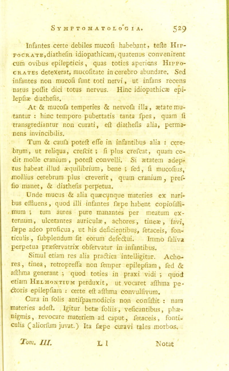 Infantes certe debiles mucofi habebant, tefle Hip- po crate, diathefm idiopathicam, quatenus convenirent cum ovibus epiJepticis, quas toties aperiens Hippo- crates detexerat, mucofitate incerebro abundare. Sed infantes non mucofi funt toti nervi, ut infans recens natus poflit did totus nervus. Hinc idiopathicae epi- lepfiae diathefis. At & mucofa temperies & nervofa ilia, aetatemu- tantur : hinc tempore pubertatis tanta fpes, quam fi transgrediantur non curati, eft diathefis alia, perma- nens invincibilis. Turn & caufa poteft effe in infantibus alia : cere- brum, ut reliqua, crefdt ; fi plus crefcat, quam ce- dit molle cranium , poteft convelli. Si aetatem adep- tus habeat illud aequilibrium, bene ; fed, fi mucofius, jnoJlius cerebrum plus creverit, quam cranium ^ pref- fio manet, & diathefis perp'etua. Unde mucus & alia quaecynque materies ex nari- bus effluens, quod illi infantes faepe habent copiofifli- . mum ; turn aures pure manantes per ineatum ex- ternum , ulcerantes auriculae, achores, tineae, favi, faepe adeo proficua, ut his deficientibus, fetaceis, fon- ticulis, fubplendum fit eorum defedui. Immo faliva perpetua praefervatrix obfervatur in infantibus. Simul etiam res alia pradica inteiligitur. Acho- res , tinea, retroprefl’a non femper epilepfiam , fed & afthma generant •, quod toties in praxi vidi ; quod etiam Helmontium perduxit, ut vocaret afthma pe- doris epilepfiam : certe eft afthma convmlfivum. Cura in folis antifpasmodicis non confiftit : nam materies adeft. , Igitur betae foliis, veficantibus, phae- uigmis, revocare materiem ad caput, fetaceis, fonti- culis Q aliorfum juvat.) Ita faepe curavi tales raorbos, L I Tom. Ill, !Notat