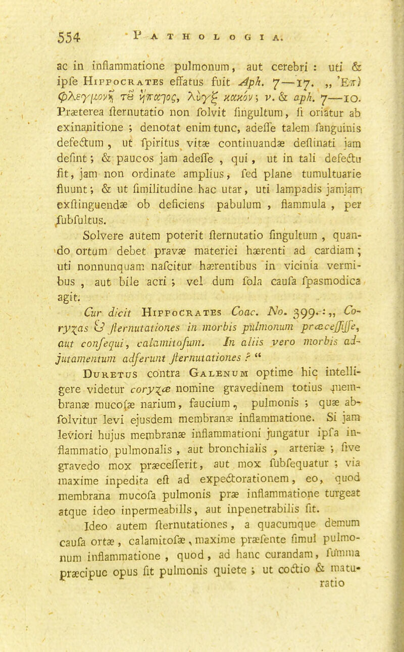 ac in inflammatione pulmonum, aut cerebri : uti & ipfe Hippocrates effatus fuit Aph, —17. „ ’E;r) (pXe<yim^ rS l^wd'jog, Xi><y^ mHov\ v. & aph, 7—10. Praeterea flernutatio non folvit fingultum, fi oriatur ab exinanitione *, denotat enimtunc, adeffe talem fanguinis defedtum , ut fpiritus^ vitae continuandae deflinati jam defmt; & paucos jam adefle , qui, ut in tali defedtu fit, jam non ordinate amplius, fed plane tumultuarie fiuunt& ut fimilitudine hac utar, uti lampadis jamjam exftinguendae ob deficiens pabulum , flammula , per ^ubfultus. Solvere autem poterit flernutatio fingultum , quan- 'do ortum debet pravae materiel haerenti ad cardiam; uti nonnunquam nafcitur haerentibus in vicinia vermi- bus , aut bile acri *, vel dum foJa caufa fpasmodica agit. Cur dicit Hippocrates Coac. A^o. 399.-:,, dTo- ry-^as id Jlernutation.es in morhis pulmonum praicejjljfe, aut confequi, calamiiofum. In aliis vero morbis ad~ jutamentum adferunt Jlernutationes ? “ Duretus contra Galenum optime hie intelli- gere videtur coryxy^ nomine gravedinem totius ^uein- branas mucofae nariura, faucium, pulmonis ; quae ab- folvitur levi ejusdem membranae inflammatione. Si jam leviori hujus membranae inflammationi jungatur ipfa in- flammatio pulmonalis , aut bronchialis , arteriae five gTavedo mox praecefferit, aut mox fubfequatur ; via inaxime inpedita eft ad expedtorationem, eo, quod membrana mucofa pulmonis prae inflammatione turgeat atque ideo inpermeabills, aut inpenetrabilis fit. Ideo autem fternutationes, a quacumque demum caufa ortae, calamitofae , maxinie prsfente fimul pulmo- num inflammatione , quod , ad hanc curandam, fumma praecipuc opus fit pulmonis quiete i ut codtio & matu- ratio