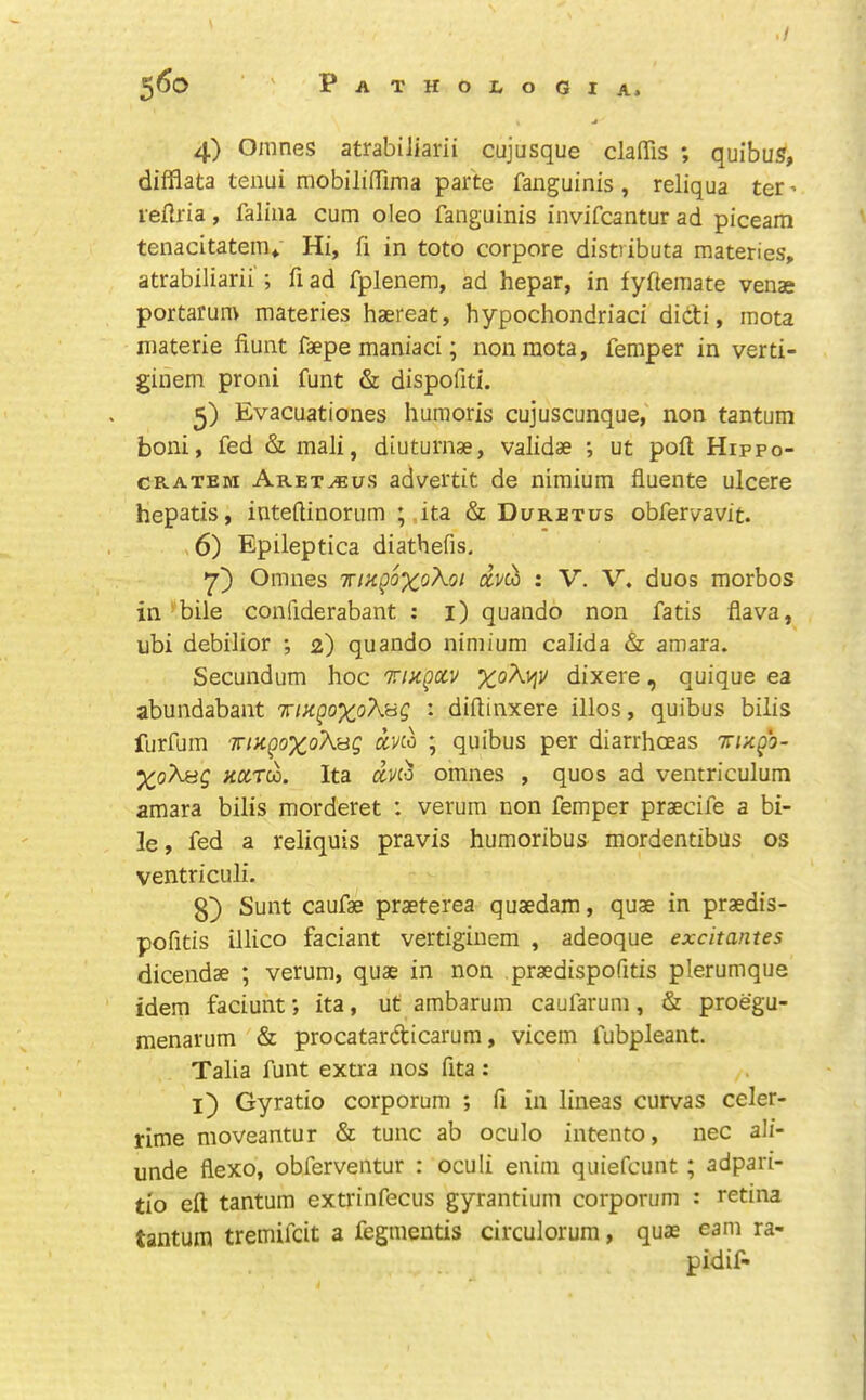 ^6o ‘ ' Pathologia. 4) Omnes atrabiJiarii cujusque clalTis ; quibu?, dilflata tenui mobiliffima parte fanguinis , reliqua ter ’ refiria, falina cum oleo fanguinis invifcantur ad piceam tenacitatem«. Hi, fi in toto corpore distiibuta materies, atrabiliarii'; fi ad fplenem, ad hepar, in fyftemate venae portarun> materies haereat, hypochondriac! didi, mota niaterie hunt faepe maniaci; non mota, Temper in verti- ginem proni funt & dispofiti. 5) Evacuationes huraoris cujuscunque,' non tantum boni, fed & mali, diuturnae, validae ; ut poft Hippo- CRATEM Aret^us advertit de nimium fluente ulcere hepatis, inteftinorum ;,ita & Duretus obfervavit. ,6) Epileptica diathefis, y) Omnes Tnagoxo^oi avco : V. V. duos morbos in'bile confiderabant : i) quando non fatis flava, ubi debilior ; 2) quando nimium calida & amara. Secundum hoc Trizgccv dixere, quique ea abundabant • diftinxere illos, quibus bilis furfum wiKgoxoXHQ aKo ; quibus per diarrhoeas Trugb- Xo^f^Q >co^ru. Ita dvio omnes , quos ad ventriculum amara bilis morderet : verum non Temper praecife a bi- le , fed a reliquis pravis humoribus mordentibus os ventriculi. 3} Sunt caufae prasterea quaedam, quae in praedis- pofitis illico faciant vertiginem , adeoque excitantes dicendae ; verum, quae in non praedispofitis plerumque idem faciunt; ita, ut ambarum caufarum, & proegu- menarum & procatardicarum, vicem fubpleant. Talia funt extra nos fita: l) Gy ratio corporum ; fi in lineas curvas celer- rime moveantur & tunc ab oculo intento, nec ali- unde flexo, obferventur : oculi enim quiefcunt; adpari- ti'o eft tantum extrinfecus gyrantium corporum : retina tantum tremifcit a fegmentis circulorum, quae earn ra- pidif-