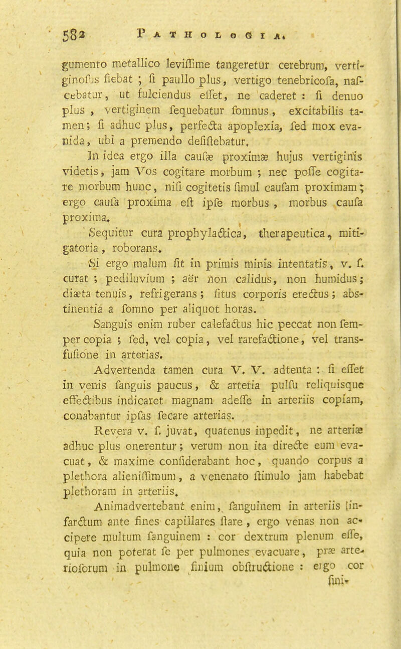 gumento metallico leviilime tangeretur cerebrum, verti- ginoPjs fiebat ; fi paulloplus, vertigo tenebricofa, naf- cebatur, ut fulciendus elFet, ne caderet : fi denuo plus , vertiginem fequebatur fonmus , excitabilis ta- men; fi adhuc plus, perfeda apoplexia, fed raox eva- ^ nida, ubi a preraendo defiflebatur. In idea ergo ilia caufae proximae hujus vertiginis videtis, jam Vos cogitare morbum ; nec poffe cogita- re morbum hunc, nifi cogitetis fimul caufam proximam; ergo caufa proxima eft ipfe morbus , morbus caufa proxima* ^ ' Sequitur cura prophyladica, therapeutica, raiti- gatoria, roborans. Si ergo malum fit in primis minis intentatis, v. f. curat; pediluvium ; aer non calidus, non humidus; diaeta tenuis, refrigerans ; fitus corporis eredus ; abs- tinentia a fomno per aliquot boras. Sanguis enim ruber calefadus hie peccat non Tem- per copia ; fed, vel copia, vel rarefadione, vel trans- fulione in arterias. Advertenda tamen cura V. V. adteiita : ft effet in yenis fanguis paucus, & arteria pulfu reliquisque elfedibus indicaret magnam adefle in arteriis copiam, conabantur ipfas fecare arterias. Reyera v. f. juvat, quatenus inpedit, ne arterias adhuc plus onerentur; verum non ita direde eum eva- cuat, & maxime confiderabant hoc, quando corpus a plethora alieniffimum, a venenato ftimulo jam habebat plethoram in arteriis. Animadvertebant enim, fanguinem in arteriis [in- fardum ante fines capiilares ftare , ergo venas non ac- cipere multum fanguinem : cor dextrura plenum efle, quia non poterat fc per pulmones evacuare, prae arte- rioforum in pulmoue fmium obftrudione : eigo cor