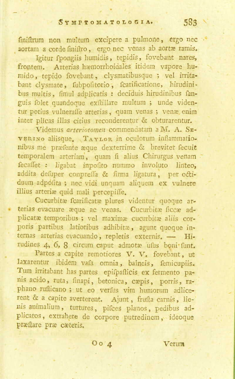 finiflrum non multum excipere a pulmone, ergo nec • ^ aortam a corde fmiftro, ergo nec venas ab aortas ramis* Igitur fpongiis huinidis, tepidis, fox^ebant nares, frontem. Aiterias haeniorrhoidales itidem vapore hu- niido, tepido fovebant, clysmatibusque ; vel irrita- bant dysmate, fubpofitorlo, fcarificadone, hirudini- bus muJtis, fimul adpjicatis : deciduis hirudinibus fan- guis folet quandoque exrtillare multum ; unde viden- tur potius vulnerafle arterias, quam venas ; venae, enim inter plicas illas citius reconderentur & obturarentur. Videinus arteriotomen commendatam a M. A. Se- t VERiNo aliisque, ^Taylor in oculorum inflammatio- nibus me praefente asque dexterrime & brevitel* fecuiC temporalem arteriara', quam fi alius Chirurgus venam ■■ fecaffet : ligabst inpofito numroo involute Jinteo, addita defuper conprelTa & liima ligatura, per odti- duum adpdfita ; nec vidi unquam aliquem ex vulnere illius arterias quid mali percepiiTe. Cucurbitae fcarificatae plures videntur quoqiie ar- • terias evacuare asque ac venas. Cucurbitae ficcae ad- plicatae teraporibus ; vel maximae cucurbitae aliis cor- poris partibus latioribus adhibitae, agunc quoque in- ternas arterias evacuando, repletis externis, — Hi- rudines 4, 6, 8 circum caput adraotae ufus bpni’funt. Partes a capite remotiores V. V, fovebant, ut laxarentur ibidem vafa omnia, balneis, femicupiis. Turn irritabant has partes epifpafticis ex fermento pa- nis acido, ruta, finapi, betonica, caepis, porris, ra- phano ruflicano ; ut eo x^erfiis vim humorum adlice- rent & a capite averterent. Ajunt, frufla carnis, lie-' nis animalium, turtures, pifees pianos, pedibus ad- plicatos, extrahere de corpore putredincm, ideoque praefiare prae caete'ris. O o 4 Verum