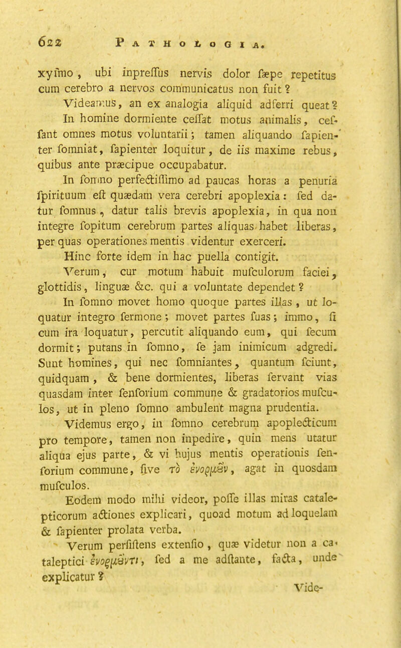 xyfnio , ubi inprelTus nervis dolor faepe repetitus cum cerebro a nervos coinmunicatus non fuit ? Videaiv.us, an ex analogia aliquid adferri queat? In homine dormiente celFat motus animalis, cef- fant omnes motus voluntarii; tamen aliquando fapien-' ter fomniat, fapienter loquitur, de iis maxime rebus, quibus ante praecipue occupabatur. In fomno perfedtiffimo ad paucas boras a penuria fpirituum eft quaedam vera cerebri apoplexia: fed da- tur fomnus , datur tabs brevis apoplexia, in qua non integre fopitura cerebrum partes aliquas-habet liberas, per quas operationes mentis videntur exerceri. Hinc forte idem in hac puella contigit. ^^erum, cur motiim habuit mufculorum faciei, glottidis, linguae &c. qui a voluntate dependet ? In fomno movet homo quoque partes ibas , ut lo- quatur integro fermone ; movet partes fuas; imrao, ft cum ira loquatur, percutit aliquando eum, qui fecum dormit; putans in fomno, fe Jam inimicum adgredi. Sunt homines, qui nec fomniantes, quantum fciunt, quidquam , & bene dormientes, liberas fervant vias quasdam inter fenforium commune & gradatorios mufcu- los, ut in pleno fomno ambulent inagna prudentia. Videmus ergo, in fomno cerebrum apopledicum pro tempore, tamen non inpedire, quin mens utatur aliqua ejus parte ,^& vi hujus mentis operationis fen- forium commune, dve to evo^/xav, agat in quosdain mufculos. Eodein modo mihi videor, polTe illas miras catale- pticorum adtiones explicari, quoad motum adloquelani & fapienter prolata verba. . Verum perfiftens extenfio , quae videtur non a ca^ taleptici lyo^ftaVr/, fed a me adftante, fadta, unde expbcatur ? Vide-