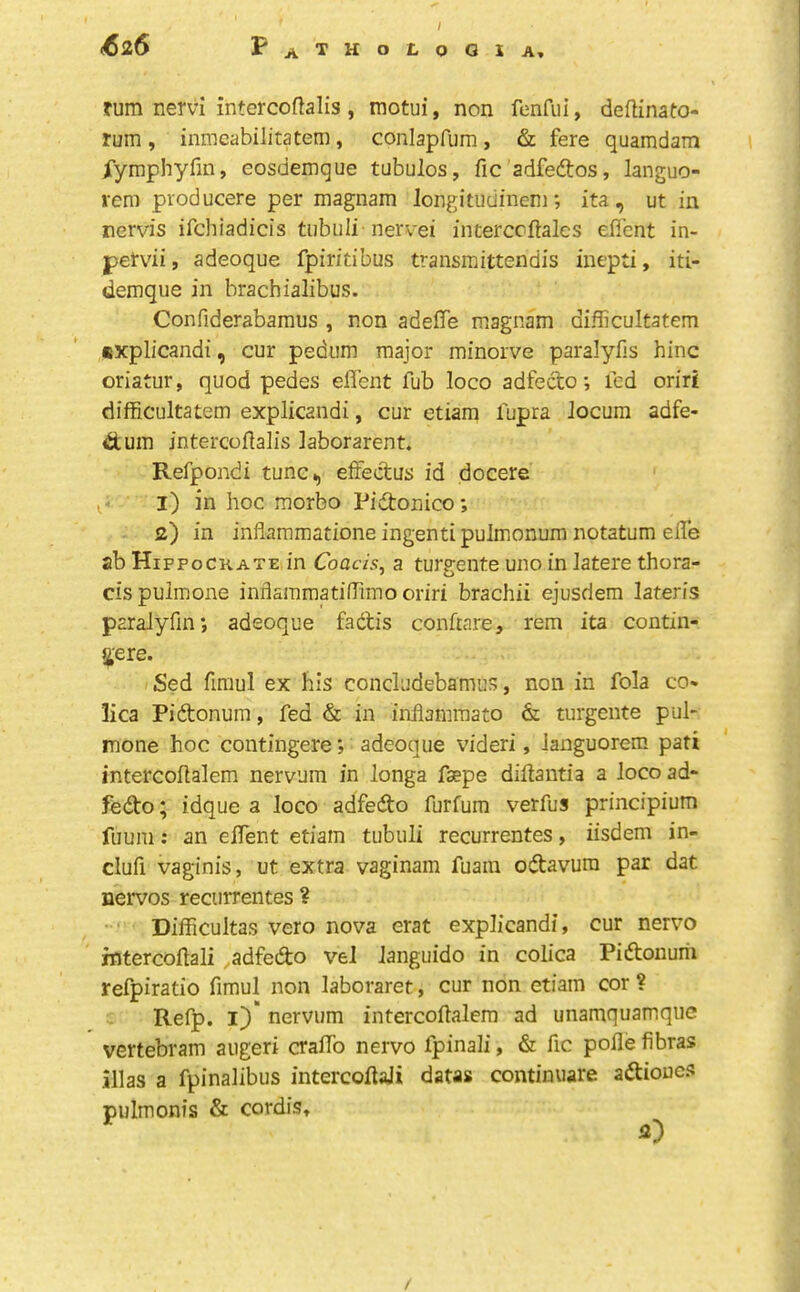 turn nervi intercoftalis, motui, non fenfiii, dedinato- rum , inmcabilitatem, conlapfum, & fere quamdam rymplryfin, eosdemque tubulos, fic adfedtos, languo- rem producere per magnam longitudinem; ita, ut in nervis ifchiadicis tiibiili nervei interccftales efient in- petvii, adeoque fpiritibus transmittendis inepti, iti- demque in brachialibus. Confiderabaraus , non adeffe magnam difficultatem «xplicandi, cur pedum major minorve paralyfis hinc oriatur, quod pedes eflent fub loco adfecto; led oriri difficultatem explicandi, cur etiam lupra locum adfe- dtum intercollalis laborarent. Refpondi tunc^ eftectus id docere 1) in hoc morbo Pidtonico; 2) in inflaramatione ingentipulmonum notatum elle ab Hifpockate in Coam, a turgente uno in latere thora- cis pulmone indammatinimo oriri brachii ejusdem lateris paraiyfm; adeoque fadis conftare, rem ita contin- 5;ere. Sed fmiul ex his concludebamus, non in fola co- lica Pidonum, fed & in inflammato & turgente pul- mone hoc contingere; adeoque videri, languorem pati intercoflalem nervum in longa faepe diilantia a loco ad- fedo; idque a loco adfedo furfum verfus principium fuum: an eifent etiam tubuli recurrentes, iisdem in- clufi vaginis, ut extra vaginam fuain odavum par dat nervos recurrentes ? Difficultas vero nova erat explicandi, cur nervo intercoftali ,,adfedo vel Janguido in colica Pidonurh refpiratio fimul non laboraret, cur non etiam cor ? Refp. ij)' nervum intercoflalem ad unamquamque vertebram augeri craflb nervo fpinali, & fic pofle fibras illas a fpinalibus intercoflaji datas continuare adioues pulmonis & cordis, 2) /