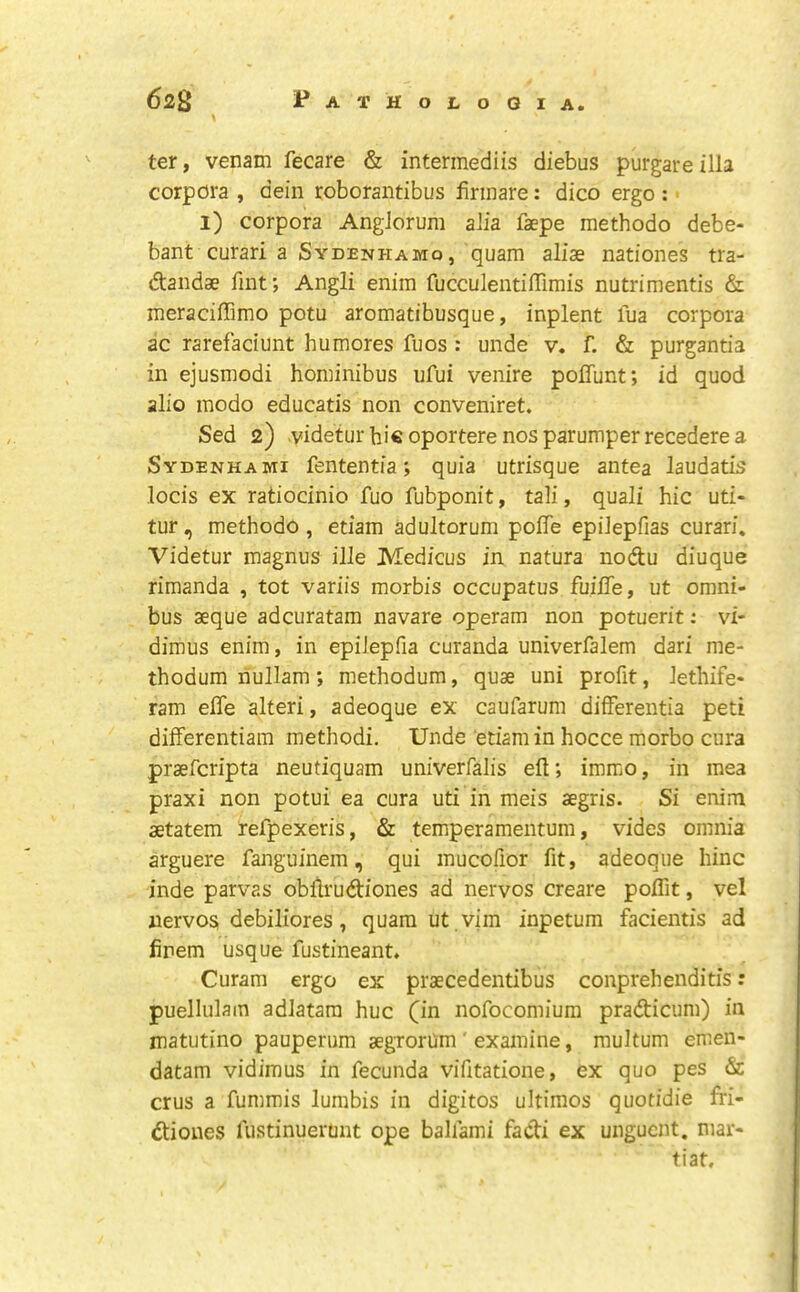 ter, venam fecare & intermediis diebus purgareilla corpora , dein roborantibus firinare: dico ergo : ■ 1) corpora AngJoruni alia faepe methodo debe- bant curari a Sydenhamo, quam aliae nationes tra- dandae fint; Angli enim fucculentiffimis nutrimentis & meraciffimo potu aromatibusque, inplent fua corpora ac rarefaciunt humores fuos : unde v« f. & purgantia in ejusmodi hominibus ufui venire poffunt; id quod alio modo educatis non conveniret. Sed 2) videtur bic oportere nos parumper recedere a Sydenhabii fententia; quia utrisque antea laudatis locis ex ratiocinio fuo fubponit, tali, quail hie uti- tur, methodo , etiam adultorum polTe epilepfias curari* Videtur magnus ille Medicus in natura nodu diuque rimanda , tot variis morbis occupatus fuilTe, ut omni- bus aeque adcuratam navare operam non potuerit: vi- dimus enim, in epilepfia curanda univerfalem dari me- thodum riullam; methodum, quae uni profit, lethife- ram elTe alteri, adeoque ex caufarum differentia peti differentiam methodi. Unde etiam in hocce morbo ciira praeferipta neutiquam univerfalis eft; immo, in mea praxi non potui ea cura uti in meis aegris. Si enim aetatem refpexeris, & temperamentum, vides omnia arguere fanguinem, qui mucofior fit, adeoque bine inde parvas obftrudtiones ad nervos create poifit, vel nervos debiliores, quam ut , vim inpetum facientis ad finem usque fustineant. Curam ergo ex praecedentibus conprehenditis; puellulam adlatara hue (in nofocomium pradticum) in matutino pauperum aegrorUm' examine, multum emen- datam vidimus in fecunda vifitatione, ex quo pes & crus a fummis lumbis in digitos ultimos quotidie fri- dtiones fustinuerunt ope ballami fadi ex unguent, mar- tiat.