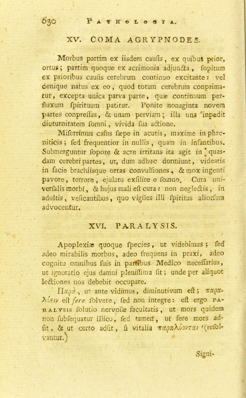 XV. COMA AGRYPNODES. Morbus partim ex iisdem caufis, ex quibus prior, ortus; partim quoque ex acrimonia adjuafta , fopitum ex prioribus caufis cerebrum continue excitante: vel denique natus ex eo, quod totum cerebrum conprima- tur, excepta unica parva parte, quae continuum per- fiuxum fpirituum patitur. Ponite nonaginta novera partes conprefl’as, & uiiam perviam; ilia una 'inpedit diuturnitatem fomni, vivida fua actione. Miferrimus cafus faepe in acutis, maxims in phre- niticis; fed frequentior in nullis , quam in infantibus. Submerguntur fopore & acre irritans ita agit in ‘ quas- dam cerebri partes, uc, dum adhuc dormiunt, videatis in facie brachiisque ortas convulfiones , & mox ingenti pavore, terrors, ejulatu exfilire 0 fomno. Cura uni- verfalis morbi, & hujus mali eft cura ; non negledtis , in adultis, veficautibus, quo vigiles illi fpiritus aliorfum advocentur, i XVI. PARALYSIS. I Apoplexias quoque fpecies, ut videbimus ; fed adeo mirabilis morbus, adeo frequens in praxi, adeo cognitu omnibus fuis in parfibus Medico neceffarius, ut ignoratiq ejus damui pleuiftima fit; unde per aliquot lediones nos debebit occupare. , u'- ante vidimus, diminutivum eft; txox- XCeiv eft fere folvere, fed non integre: eft ergo pa- ralysis folutio nervofas facultatis , ut mors quidem non fubfequatur illico, fed tamer!, ut fere mors ad- fit, & ut certo adfit, ft vitalia '^xgxXCovrxi '(refol- vantur.; I Signi-