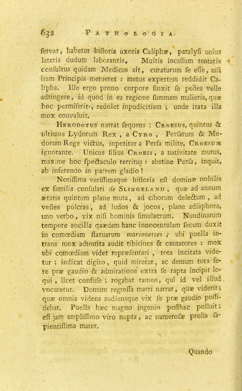 fefvat, habetut liiflom uxoris CaJiphse,' paralyfi unius ]ateris dudum Jaborantis^ Multis incaflum tentatis * confultus quidam Med'icus ait, curaturum fe efle, nid iram Prindpis metueret : metus expertem reddidit Ca- lipha. IlJe ergo prono corpore finxit fe pe'des velle adtingere, id quod in ea regione fummam mulieris, quae ^ hoc permiferit', redolet inpudicitiam •, unde irata ilia mox conyaluit. Herodotus narrat fequens : Croesus, quintus & ultimus Lydorum Rex , a Cyro , Perfarum & Me- dorura Rege vidtus, inpetitura Perfa milite, Croesum ignorante. Unicus filius Croesi, a nativitate mutus, maxime hoc fpedtaculo territus : abstine Perfa, inquit, ab inferendo in patrem gladio ! Notifllma veriffimaque hifloria ed dominse nobiJis ex familia confulari de Slingeland , quae ad annum aetatis quintum plane muta, ad ciborum deleftum , ad veftes pulcras, ad ludos & jocos, plane adiaphora, uno verbo, yix nifi hominis fimulacrum. Nundinarum tempore ancilla qaaedam hanc innocentulam fecum duxit in comcediam llatuarum marionettes ; ubi puella in- trans mox adtonita audit tibicines & cantatores : mox ubi comcediam videt reprsefentari , tota incitata vide- tur ; indicat digito, quid miretur, ac deraum tota fe- re prse gaudio & admiratione extra fe rapta incipit lo- qui , licet confufe ; rogabat tamen, qui id vel illud, vocaretur. Domum regrelfa matri narrat, quae viderit; quae omnia videns audiensque vix fe prae gaudio poiTi- debat. Puella haec magno ingenio poflhac polluit; eft jarn ampliffimo viro nupta, ac nuraerofae prolis fa- pientiflima mater. Quando