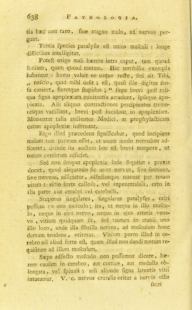 tia haec lion raro, fine magno malo, ad nervos pel’’ guilt. Tertia fpecies paralyfis eft unius mufculi : longe difficiliiis inteliigitur. Poteft origo mali haerere intra caput, tarn quoad fcnlum, quam quoad motuin. Hie terribiJia exempla habentur : homo vaJuit eo usque refte, fed ait Tibi, „ nefcio, quid mihi defit ; eft, quafi ille digitus fen- fu careret, fieretque ftupidus ; faepe brevi poft reli- qua figna apoplexiam minitantia accedunt, ipfaque apo- plexia. Alii aliquas comrattiones perdpientes tremo- lesque vacillant, brevi poft inciduiit, in apoplexiam. Monentur talia audientes Medici, ut prophyladicain curam apoplexiae inftituant. Ergo illud prsecedens fignificabat, quod incipiens malum tarn parvum elTet, ut uiium niodo nervulum ad- ficeret; deinde ita aud:um hoc eft brevi tempore, ut totum cerebrum adficiat. Sed non femper apoplexia iude fequitur : praxis docet, quod aliquando fic unus nervus, five fentiens, live mo veils, adficiatur, adfed-usque maneat per to tarn yitam vitip forte callpfo, vel inpenetrabili, orto in ilia parte una cerebri vel cerebelh. Stupores lingulares, ftngulares paralyfes , oriri peffunt ex uno mufculo; ita, ut neqiie in illo mulcu- lo, neque in ejus nefvo, neque in eius arteria vena- ve , vitium quidquam fit, fed tantum in cranii uno illo loco, unde ilia fibrilla nervea, ad raufculum hunc demum tendens , oriretur. Vitium porro illud in ce- rebro nil aliud forte eft, quam illud non dandi motum re- quifitum ad ilium mufculum. Saepe adfedto mufculo non polTumus dicere, has- rere caufam in cerebro, aut cortice, aut medulla ob- longata , vel fpinali ; nifi aliunde figna latentis vitii intueamur. V. c. nervus cruralis oritur a ner\'is oflis facri