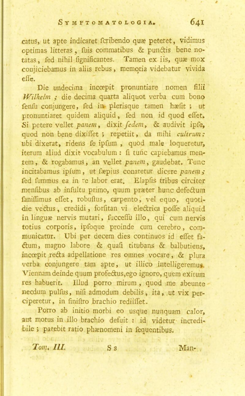 catus, ut apte indicaret fcribendo quae peteret, vidimus optiraas litteras, fuis comraatibus & pundis bene no- tatas, fed nihil fignificantes. Tamen ex iis, quae mox , conjiciebamus in aliis rebus, memqria videbatur vivida efle. Die undecima incoepit pronuntiare nomen filii Wilhelm ; die decima quarta aliquot verba cum bono fenfii conjungere, fed in» plerisque tamen haefit ; ut pronuntiaret quidem aliquid, fed non id quod effet. Si petere vellet panem, dixit fedem, & audivit ipfe, quod non bene dixiffet ; repetiit, da mihi cultrum: ubi dixerat, ridens fe ipfum , quod male loqueretur, iterum aliud dixit vocabulum : fi tunc capiebamus men- tem, & rogabamus, an vellet panem, gaudebat. Tunc incitabamus ipfum, ut faepius conaretur dicere panemy fed fummus ea in re labor erat. Elapfis tribus circiter menfibus ab infultu primo, quum praeter hunc defedum fanilTimus effet, robuflus, carpento, vel equo, quoti- die vedus, credidi, forfitan vi eledrica pofle aliquid in linguae nervis mutari, fucceffu illo, qui cum nervis totius corporis, ipfoque proinde cum cerebro, con;i- municatur. Ubi per decern dies continues id effet fa- dum, magno labore & quafi titubans & balbutiens, incoepit reda adpellatione res omnes vocare, & plura verba conjungere tarn apte, ut illico intelligeremus. Viennam deinde quum profedus,ego ignore, quern exitum res habuerit. Illud porro mirum , quod me abeunte necduin pulfus, nifi admodum debilis, ita, ut vix per- ciperetur, in finiflro brachio rediilfet. Porro ab initio morbi eo usque nunquam calor, aut motus in illo brachio defuit : id videtur' incredi- bile ; patebit ratio phaenomeni in fequentibus. I 'Toiiu III. S s Man- . I