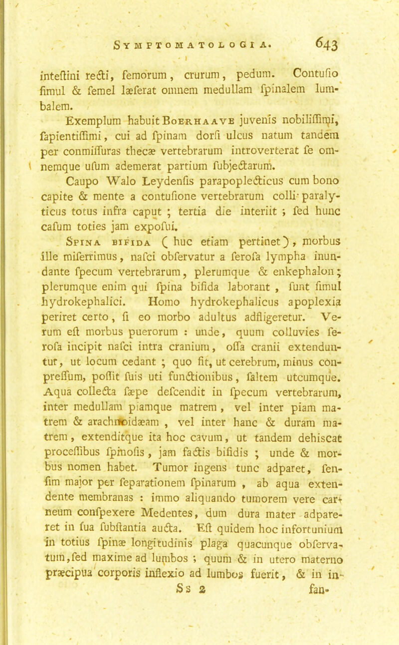 I inteflini re£ti, femdrum, crurum, pedum. Contufio^ fimul & femel laeferat oiimem medullam fpinalem lum- balem. Exemplum habuit Boerhaave juvems nobiliffinji, fapientifTimi, cui ad fpinam dorfi ulcus natum tandein per conmiffuras thecae vertebrarum introverterat fe om- \ neraque ufum ademerat partium fubjedarum. Caupo Walo Leydenfis parapoplefticus cum bono capite & mente a contufione vertebrarum colli- paraly- ticus totus infra caput ; tertia die interiit ; fed huuc cafum toties jam expofui. Spina bifida Q hue etiam pertinet), morbus ille miferrimus, nafei obfervatur a ferofa lympha inun- dante fpecum vertebrarum, plerumque & enkephalon; plerumque enim qui fpina bifida laborant , funt fimul hydrokephalici. Homo hydrokephalicus apoplexia periret certo, fi eo morbo adultus adfiigeretur. Ve- rum eft morbus puerorum : unde, quum colluvies fe- rofa incipit nafei intra cranium, offa cranii extenduu- tur, ut locum cedant ; quo fit, ut cerebrum, minus con- prelTum, pofiit fuis uti fundtionibus, faltem utcumque. Aqua collefta faepe defeendit in fpecum vertebrarum, inter medullam piamque matrem , vel inter piam ma- trem & arachiicidaeam , vel inter hanc & duram ma- trem , extenditque ita hoc cavum, ut tandem dehiscat proceftibus fpmofis , jam fadtis bifidis ; unde & mor- bus nomen habet. Tumor ingens tunc adparet, fen- fim major per feparationem fpinarum , ab aqua exten- dente membranas : immo aliquando tumorem vere car^ neum confpexere Medentes, dum dura mater adpare- ret in fua fubftantia audta. Eft quidem hoc infortunium in totius fpinae longitudinis plaga quacunque obferva- turn,fed maximead lu^nbos ; quum & in utero materno praecipua'corporis inflexio ad lumbos fuerit, & in in- , Ss 2 fan-