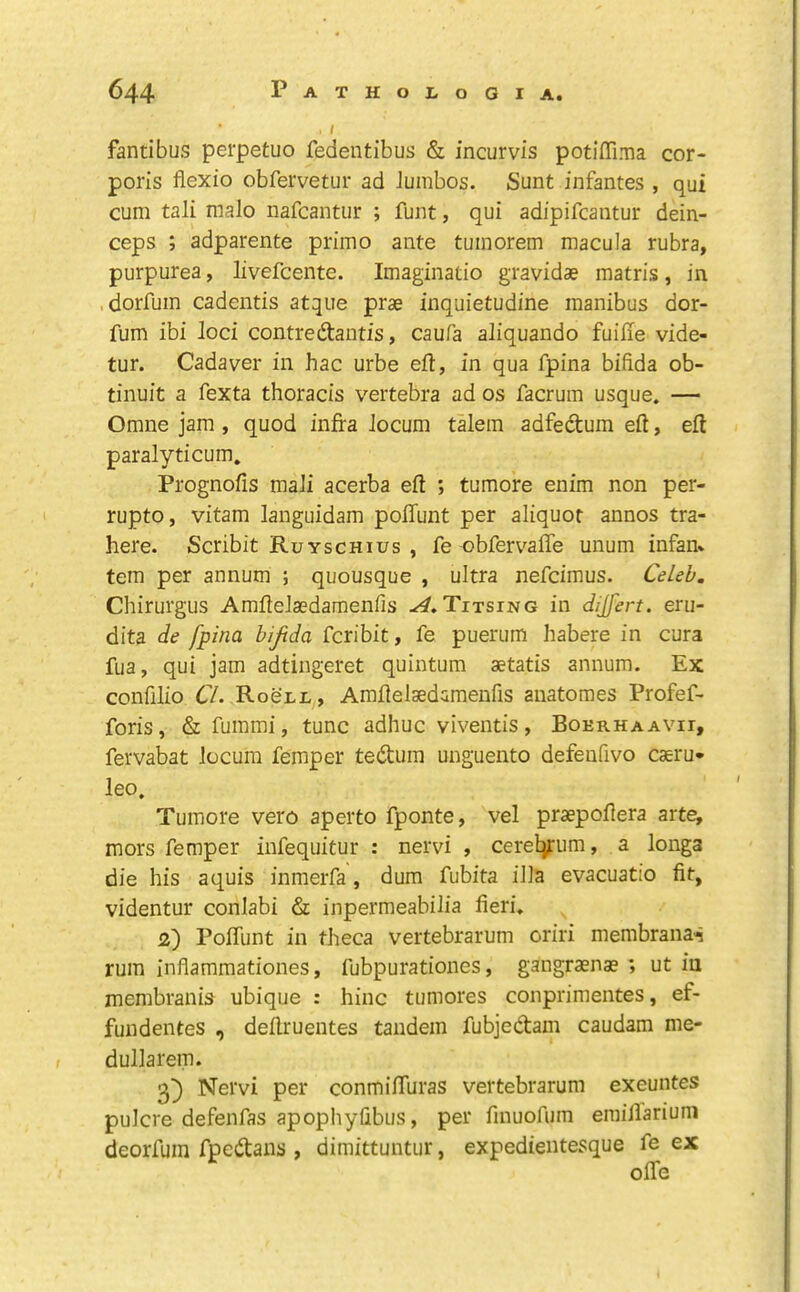 fantibus perpetuo fedentibus & incurvis potiffima cor- poris flexio obfervetur ad Jumbos. Sunt infantes , qui cum tali nialo nafcantur ; funt, qui adipifcantur dein- ceps ; adparente primo ante tumorem macula rubra, purpurea, livefcente. Imaginatio gravidae matris, in .dorfum cadentis atqiie prae inquietudine manibus dor- fum ibi loci contredantis, caufa aliquando fuiiie vide- tur. Cadaver in Jiac urbe eft, in qua fpina bifida ob- tinuit a fexta thoracis vertebra ad os facrum usque. — Omne jam , quod infra locum talem adfedum eft, eft paralyticum. Prognofis mali acerba eft ; tumore enim non per- rupto, vitam languidam polTunt per aliquot annos tra- here. Scribit Ruyschius , fe obfervafte unum infan* tern per annum ; quousque , ultra nefcimus. CeLeb. Chirurgus AmfteJsedaraenfis Titsing in dijfert. eru- dita de fpina bijtda fcribit, fe puerum habere in cura fua, qui jam adtingeret quintum setatis annum. Ex confilio O. Roenn, Amftelsedamenfis anatoraes Profef- foris, &fummi, tunc adhuc viventis, Bokrhaavii, fervabat locum Temper tedum unguento defenfivo caeru- leo. Tumore vero aperto fponte, vel praepoftera arte, mors Temper infequitur : nervi , cereljFum, a longa die his aquis inmerTa, dum Tubita ilia evacuatio fit, videntur conlabi & inpermeabilia fieri. 2) PolTunt in theca vertebrarum oriri membranai rum inflammationes, Tubpurationes, gangraenae ; ut in membranis ubique : hinc tumores conprimentes, ef- fundentes , deftruentes tandem fubjedam caudam me- dullarem. Nervi per conmifturas vertebrarum exeuntes pulcre defeiiTas apophyfibus, per finuoTum emiJlarium deorfuin Tpedans , dimittuntur, expedieiitesque fe ex olTe