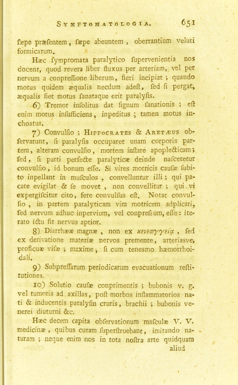 \ fsepe praefentem, faepe abeuntem , oberrantium veluti formicanim. Haec -fymptomata paralytico fupervenientia nos docent, quod revera liber fluxus per arteriam, vel per nervum a conpreffione liberum, fieri incipiat *, quando motus qiiidem aequalis necdum adeft, fed fi pergat, aequalis fiet motus fanataque erit paralyfis. 6} Tremor infolitus dat fignum fanationis ; eft euim motus infufficiens, inpeditus ; tamen motus in- choatus. 7) Convulfio ; Hippocrates & Aret^us ob- fervarunt, fi paralyfis occuparet unam corporis par- tem , alteram convulfio, mortem inflate apopledicam; fed, fi parti perfede paralyticae deinde nafceretur convulfio, id bonum efle. Si vires motricis caufae fubi- to inpellant in mufculos , convelluntur illi; qui pa- cate evigilat & fe movet , non convellitur ; qui.vi expergifcitur cito, fere convulfus eft. Notat convul- fio , in partem paralyticam vim motricem adplicari, fed nervum adhuc inpervium, vel conprefi urn, efle': ite- rate idu fit nervus aptior. 8) Diarrhaeae magnae , non ex HBV£Cty<ysfa , fed ex derivatione materiae nervos premente, arteriasve, proficuae vifae •, maxirae, fi cum tenesmo haemorrhoi- dali. 9) Subpreflarum periodicarum evacuationum refti- tutiones. ' 10) Solutio caufae conprimentis ; bubonis v. g. vel tumoris ad axillas, poft morbos inflammatorios na- ti & inducentis paralyfin cruris, brachii ; bubonis ve- nerei diuturni &c. Haec decern capita obfervationum mafculae V. V. medicinae , quibus curam fuperftruebant, imitando na- turam ; neque enim nos in tota noftra arte quidquara aliud I