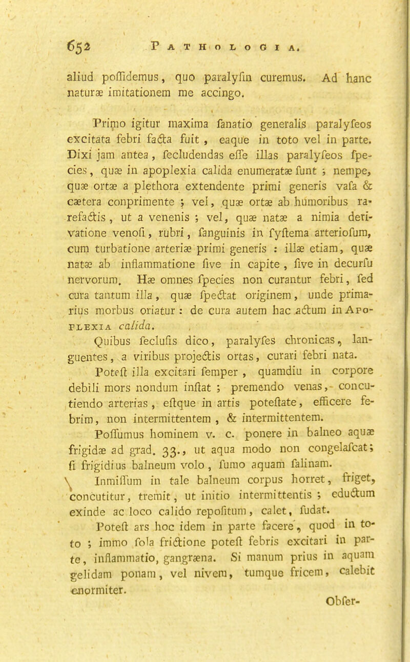 aliud poffidernus, quo paralyfm curemus. Ad hanc naturae imitationem me accingo. I Primo igitur maxima fanatio generalis paralyfeos excitata febri fadta fuit , eaque in toto vel in parte. Dixi jam antea , fecludendas effe illas paralyfeos fpe- cies, quae in apoplexia calida enumeratae funt i nempe, quae ortae a plethora extendente prirai generis vafa & caetera conprimente ; vel, quae ortae ab humoribus ra- refadtis , ut a venenis ; vel, quae natae a nimia deri- vatione venofi, rubri, fanguinis in fyftema arteriofum, cum turbatione arteriae primi generis : illae etiam, quae natae ab inflammatione five in capite , five in decurfu nervorum. Has omnes fpecies non curantur febri, fed ' cura tantum ilia , quae fpedat originem, unde prima- rius morbus oriatur : de cura autem hac .adlum in Apo- plexia calida. Quibus feclufis dico, paralyfes chronicas, lan- guentes, a viribus projedfis ortas, curari febri nata. Poteil ilia excitari feraper , quamdiu in corpore debili mors nondum inilat ; premendo venas,- concu- tiendo arterias , eflque in artis poteilate, efficere fe- brim, non intermittentem , & intermittentem. Poffumus hominem v. c- ponere in balneo aquae frigidae ad grad. 33., ut aqua modo non congelafcat; fi frigidius balneum volo , furao aquam falinam. Inmilfum in tale balneum corpus horret, friget, concutitur, tremit, ut initio intermittentis ; edudtum exinde ac loco calido repofitum, calet, fudat. Potefl: ars hoc idem in parte facere', quod in to- to ; immo fola fridtione potefl febris excitari in par- te, inflammatio, gangraena. Si manum prius in aquam gelidam ponam, vel nivera, tumque fricem, calebit enormiter. Obfer-