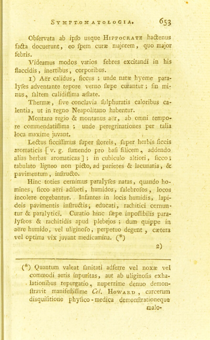 Obfervata ab ipfo usque Hipfocrate hadenus fa<fta docuerunt, eo Ipem curae niajorem, quo major febris. A^ideamus modos varios febres excitandi in his flaccidis, inertibus, corporibus. ij) Aer calidus, ficciis ; unde natae hyeme para- lyfes adventante tepore verno faepe curantur ; fin mi- nus, faltem calidiflTima aeftate. Thermae, five conclavia fulphuratis caloribus ca- lentia, ut in regno Neapolitano habentur. Montana regio & montanus aer, ab omni tempo- re commendatiflima ; unde peregrinationes per talia loca maxime juvant. , Ledus ficciffimus fuper iloreis, fuper herbis ficcis aromaticis [v. g. furaendo pro bafi filicem , addendo alias herbas aromaticas ] ; in cubiculo altiori, ficco; tabulato ligneo non pido, ad parietes & lacunaria, & pavimentum , inflrudio. Hinc toties cernimus paralyfes natas, quando ho- mines , ficco aeri adfueti, humidos, falebrofos, locos incolere cogebantur. Infantes in iocis humidis, Japi- deis pavimentis inflrudiis; educati, rachitici cernim- tur & paralytici. Curatio hinc faepe inpoffibilis para- Jyfeos & rachitidis apud plebejos ; dum quippe in aSre humido, vel uliginofo, perpetuo degunt , caetera vel optima vix juvant medicamina. Q*) 2) (*) Quantum valeat fanitati adfeirre vel noxae vel commodi aeris inpuritas, aut ab uliginofis exha- . lationibus repurgatio, nuperrime denuo demon- Ilravit manifeftiflTime Ce/. Howard , carcerum disquifitione phyfico - medica demonflrationeque malo-