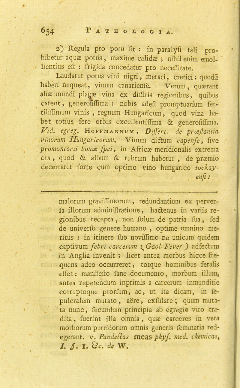 2) Regula pro potu fit : in paralyfi tali pro- hibetur aquae potu's, maxime calidae ; nihil enim emol- lientius eft : frigida concedatur pro neceftitate, Laudatur potus vini nigri, meraci, cretici; quodfi haberi nequeat, vinum canarienfe. Verum, quaerant alise mundi plagae vina ex diflitis regionibus, quibus carent, generoTiftima : nobis adeft promptuarium fer- tiliftimum vinis , regnum Hungaricum, quod vina ha- bet totius, fere orbis excellentiftima & generofiffima. Vid. egreg. Hoffmannum, Dijfert. de prcejlantia vinorum Hungai'icorum^ Vinum didum capenfe, five promontorii bonce Jpei, in Africae meridionalis extrema ora , quod & album & rubrum habetur , de praemio decertaret forte cum optimo vino hungarico tockay- , enfi: malorum graviflimorum, redundantium ex perver- fa illorum adminiftratione, hactenus in variis re- gionibus recepta, non folum de patria fua, fed de univerfo genere humano , optime omnino me- ritus : in itinere fuo novdftimo ne unicum quidem captivum febri carcerum Gaol-Fever ) adfecbum in Anglia invenit ; licet antea morbus hicce fre- quens adeo occurreret, totque hominibus feralis ell'et: nianifefto fane documento, morbum ilium, antea repetendum inprimis a carcerum inraunditie corruptoque prorfum, ac, ut ita dicam, in fe- pulcralem mutato, aere, exfulare; quum muta- ta nunc, fecundum principia ab egregio viro tra- dita, fuerint ilia omnia, quae carceres in vera morborum putridorum omnis generis feminaria red- egerant. v. Pandeflas meas pkyf, med, chemicas^ I /. I. <dc. de W,