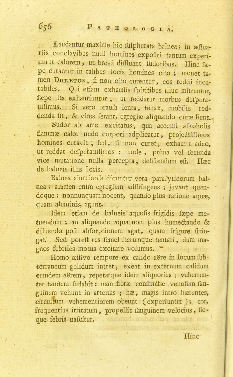 ' ) Laudantur maxime hie fulphurata balnea; in aeflua- riis conclavibus nudi homines expofiti tantum experi- untur calorem , ut brevi diffluant fudoribus. Hinc fae- pe curantur in talibus locis homines cito ; monet ta- men Duretus , fi non cito curentur, eos reddi incu- rabiles, Qui etiam exhauflis fpiritibus iJluc mittuntur, faepe ita exhauriuntur , ut reddatur morbus defpera- tiflimus. Si vero caufa lenta, tenax, mobilis red- deiida fit, &L vires ferant, egregias aliquando curse fiunt..^ Sudor ab arte excitatus , qua accenfi aJkoholis ' flammae calor nudo corpori adplicatur, projedifliraos homines curavit ; fed, fi non curet, exhaur t adeo, ut reddat defpehtifiimos : unde , prima vel fecunda vice mutatione nulla percepta, defiftendum efi. Haec de balneis illis ficcis. Balnea aluminofa dicuntur vera paralyticorum bal- nea ; alumen enim egregium adfiringens ; juvant quan- ' doque ; nonnunquam nocent, quando plus ratione aquae, . quam aluininis, agunt. Idem etiam de balneis' aquofis frigidis faepe me- 'tuendum ; an aliquando aqua non plus humectando & diluendo poll abforptionem agat, quam frigore firin- gat.' Sed potefi: res femel iterumque tentari, dura ma- gnos febriles motus excitare volumus. ** Homo aefiivo tempore ex calido acre in locum fub- terraneura gelidum intret, exeat in externum calidum eumdem aerera, repetatque idem aliquoties ; vehemen- ter tandem fudabit: nam fibrae confiridbae venofum fan- guinem vehunt in arterias ; hae, magis intro haerentes, circuitUm vehementiorem obeunt (experiuntur ^cor, frequentius irritatum, propellit faiiguiuem velocius, fic- que febris nafeitur. Hinc