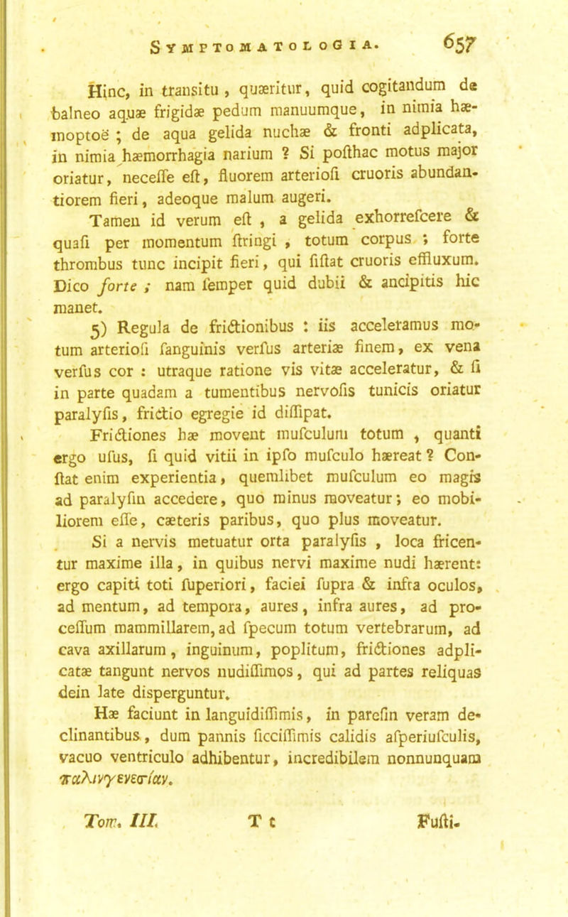 Hinc, in transitu , quseritur, quid cogitandum de balneo aq.uae frigidae pedum manuumque, in nimia hse- inoptoS ; de aqua gelida nuchae & fronti adplicata, in nimia^haemorrhagia narium ? Si pofthac motus major oriatur, necelTe eft, fluorem arterioft cruoris abundan- tiorem fieri, adeoque malum augeri. Tameu id verum eft , a gelida exhorrefcere & quaft per momentum ftringi , totum corpus,; forte thrombus tunc incipit fieri, qui fiftat cruoris efRuxum. Dico forte ; nara femper quid dubii & ancipitis hie manet. 5) Regula de fridionibus : iis acceleramus mo- tum arteriofi fanguinis verfus arteriae finem, ex vena verfus cor : utraque ratione vis vitae acceleratur, & ft in parte quadam a tumentibus nervofis tunicis oriatur paralyfis, fridio egregie id diftipat. Fridiones hae movent mufculum totum , quanti ergo ufus, ft quid vitii in ipfo mufculo haereat ? Con- ftat enim experientia, quemlibet mufculum eo magrs ad paralyftn accedere, quo minus raoveatur; eo mobi- liorem efl'e, caeteris paribus, quo plus moveatur. Si a nervis metuatur orta paralyfis , loca fricen- tur maxime ilia, in quibus nervi maxime nudi haerent: ergo capiti toti fuperiori, faciei fupra & infra oculos, ad mentum, ad tempora, aures , infra aures, ad pro- ceflum mammillarem, ad fpecum totum vertebrarum, ad cava axillarum, inguinum, poplitum, fridiones adpli- catae tangunt nervos nudifliraos, qui ad partes reliquas dein late disperguntur. Hae faciunt in languidiffimis, in parefm veram de- clinantibus, dum pannis ficdflimis calidis afperiufeulis, vacuo ventriculo adhibentur, incredibilera nonnunquana vctkivyin(r(o(.y» T c Tom. Ill Fufti-