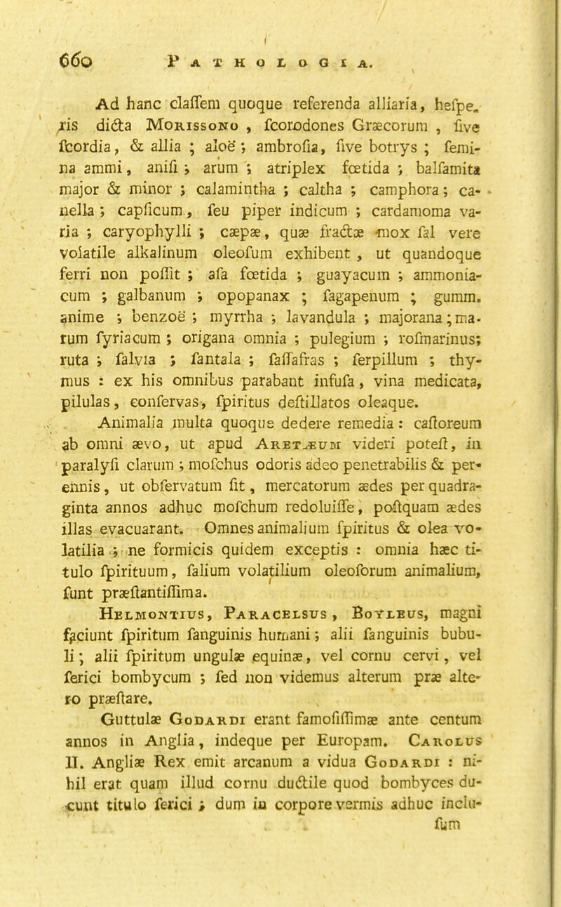 / 6()0 PATHOILOGIA. Ad hanc dalTem qiioque referenda alliaria, hefpe. /is didta Morissono , fcorodones Graecorum , five fcordia, & allia ; aloe*, ambrofia, five botrys ; femi- na ammi, anifi i arum *, atriplex fcetida *, balfamita major & minor ; calamintha ; caJtha ; camphora; ca- • nella ; capficum, feu piper indicum ; cardamoma va- ria ; caryophylli ; caepae, quae fradoe “mox fal vere volatile alkalinum oleofura exhibent , ut quandoque ferri non poffit ; afa fcetida ; guayacum *, ammonia- cum ; galbanum *, opopanax ; fagapenum ; gumm. anime *, benzoe ; myrrha ; lavandula ; majorana;ma. rum fyriacum ; origana omnia ; pulegium *, rofmarinus; ruta ; falvia ; fantala ; falTafras ; ferpillum ; thy- mus : ex his omnibus parabant infufa, vina medicata, pilulas, confervas, fpiritus deftillatos oleaque. Animalia multa quoque dedere remedia: cafloreum ab omni sevo, ut apud AreTuBum videri poteii, in ' paralyfi clarum ; mofchus odoris adeo penetrabilis & per- ennis, ut obfervatum fit, raercatorum sedes per quadra- ginta annos adhuc mofchum redoluilTe, pcdquam aedes illas evacuarant. Omnesanimaliura fpiritus & olea vo- latilia ; ne formicis quidem exceptis : omnia haec ti- tulo fpirituum, falium volatilium oleoforum animalium, funt praeftantiffima. Helmontius, Paracelsus, Boyleus, magni fi?ciunt fpiritum fanguinis humani *, alii fanguinis bubu- li; alii fpiritum ungulae equinae, vel cornu cervi, vel ferici bombycum j fed non videmus alterum prae alte- ro praeftare, Guttulae Godardi erant famofiffimae ante centum annos in Anglia, indeque per Europam. Carolus U. Angliae Rex emit arcanum a vidua Godardi : ni- hil erat quam illud cornu dudile quod bombyces du- cunt titulo ferici ; dum ia corpore vermis adhuc inclu- fum