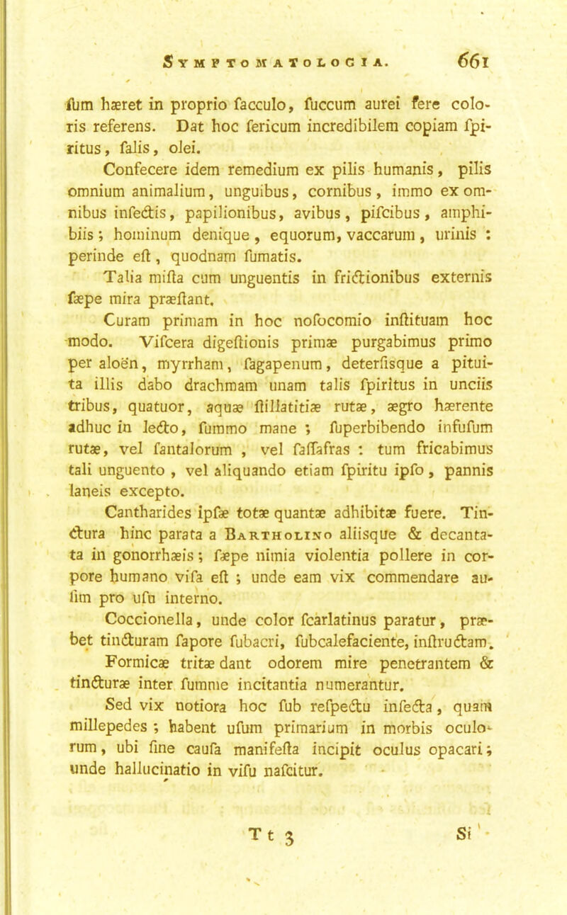 ibm haeret in proprio facculo, fuccum aurei fere colo- ris referens. Dat hoc fericum incredibilem copiam fpi- ritus, faJis, oJei. Confecere idem remedium ex pilis humanis, pilis omnium animalium, unguibus, cornibus , immo ex om- nibus infedis, papilionibus, avibus, pifcibus , amphi- biis *, hoininum denique , equorum, vaccarum , urinis : perinde eft, quodnam fumatis. Talia mifta cum unguentis in fridionibus externis faepe mira praeftant. Curam priniam in hoc nofocomio inftituam hoc modo. Vifcera digeftionis primae purgabimus prime per aloen, myrrhani, fagapenum, deterfisque a pitui- ta illis dabo drachmam imam talis fpiritus in unciis tribus, quatuor, aquae flillatitiae rutae, aegro haerente adhuc in Jedo, furamo mane ; fuperbibendo infufum rutae, vel fantalorum , vel faftafras : turn fricabimus tali unguento , vel aliquando etiam fpiritu ipfo, pannis laneis excepto. Cantharides ipfae totae quantae adhibitae fuere. Tin- dura hinc parata a Bartholino aliisque & decanta- ta in gonorrhaeis; faepe nimia violentia pollere in cor- pora humane vifa eft ; unde earn vix comraendare au- lim pro ufo interne. Coccionella, unde color fcarlatinus paratur, prae- bet tinduram fapore fubacri, fubcalefaciente, inftrudam. Formicae tritae dant odorem mire penetrantem & . tindurae inter fumnie incitantia numerantur. Sed vix notiora hoc fub refpedu infeda, quam millepedes ; habent ufum primarium in morbis oculo^ rum, ubi fine caufa manifefta incipit oculus opacari; unde hallucinatio in vifu nafeitur. Tts Si'-