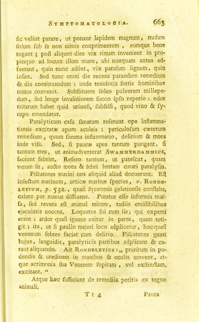 fic veliut parare» ut ponant lapidem magnum > nudum folum fub fe non nimis conprimentem , .eumque bene tegant ; poll aliquot dies vix rimam invenient in pro- pinquo ad locum ilium muro, ubi nunquam antea ad- fuerant, quin nunc adfint, vix patulum lignum, quin infint. Sed tunc omni die recens parandum remedium & diu continuandum ; unde tenuioris fortis hominibus minus convenit. Subftituere foleo pulverem millepe- dum, fed longe invalidiorem fucco ipfo reperio : odor tritarum habet quid urinofi, fubfalfi, quod vino & fy- rupo emendatur. Paralyticum cafu fanatum referunt ope inflamma- tionis excitatae apum aculeis ; periculofum caeterum remedium, quum fumma infiammatio, delirium & mors inde vifa. Sed, fi paucae apes tantum pungant, fi tantum tres, ut animadverterat Swammerdammius, faciunt febrim, Refero tantum, ut patefcat, quara verum fit, audo motu & febri lentam curari paralyfm. Pifcatores marini nos aliquid aliud docuerunt. Ed infedum marinum, urticae marinae fpecies , v. Ronde- XETiuM, p. 532., quafi fquammis gelatinofis conflahs, calore per manus diffluens. Pucatur effe informis maf- fa, fed revera eft animal minim, radiis emiflibilibus cjaculatis nocens. Loquutus fui cum iis, qui expert! erant ; ardor quafi ^igneus oritur in parte, quam teti- git ; ita, ut ft paullo majori loco adplicetur, hoc quafi venenum febres faciat cum delirio. Pifcatores gnari hujus, languidis, paralyticis partibus adplicant & cu- raiit aliquando. Ait Rondeletius pruritum in pu-/ dendis & uredinem in manibus & oculis movent, at- que acrimonia fua Venerem fopitam , vel exftindam, excitant. “ Atque haec fufficiant de reraediis petitis ex regno animali, T t 4 Pauca