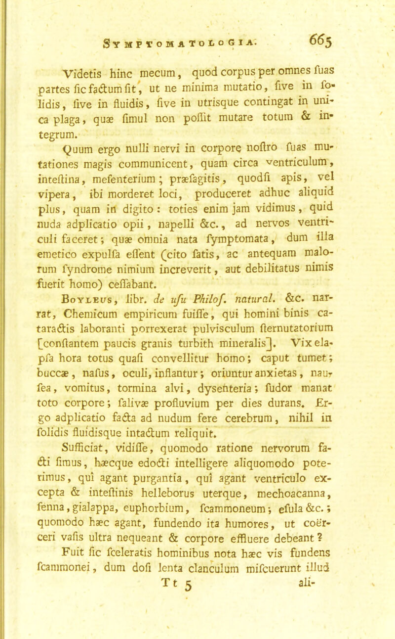 655 Videtis hinc mecum, quod corpus per omnes fuas partes fic fadtum lit, ut ne minima mutatio, five in fq» lidis, live in fluidis, five in utrisque contingat in uni- caplaga, quae fimul non pollit mutare totuin & in- tegrum. ^uum ergo nulli nervi in corpora nollro fuas mu- tationes magis communicent, quam circa ventriculum, intellina, mefenterium; praefagitis, quodfi apis, vel vipera, ibi morderet loci, produceret adhuc aliquid plus, quam in digito : toties enim jam vidimus , quid nuda adplicatio opii, napelli &c., ad nervos ventri- culi faceret; quae omnia nata fymptomata, dum ilia emetico expulfa ell'ent ([cito fads, ac antequam malo- rum fyndrome nimium increverit, aut debilitatus nimis fuerit homo) celTabant. Boyleus, libr. de ufu Philof. 'natural. &c. nar- rat, Chemicum empiricum fuifle, qui homini binis ca- taradtis laboranti porrexerat pulvisculum fternutatorium [ccnllantem paucis granis turbith mineralis], Vixela- pfa hora totus quafi convellitur homo; caput tumet; buccae, nafus, oculi, inflantur; oriuntur anxietas, naur fea, vomitus, tormina alvi, dysehteria; fudor manat toto corpore; falivae proliuvium per dies durans. Er- go adplicatio fadta ad nudum fere cerebrum, nihil in folidis fluidisque intadtum reliquit. SulBciat, vidifle, quomodo ratione nervorum fa- dti firaus, haecque edodti intelligere aliquomodo pote- rimus, qui agant purgantia, qui agant ventriculo ex- cepta & inteftinis helleborus uterque, mechoacanna, fenna, gialappa, euphorbium, fcammoneum; efula &c.; quomodo haec agant, fundendo ita humores, ut coer- ceri vafis ultra nequeant & corpore effluere debeant ? Fuit fic fceleratis hominibus nota haec vis fundens fcanimonei, dum dofi lenta clanculum mifcuerunt illud T t 5 ali-