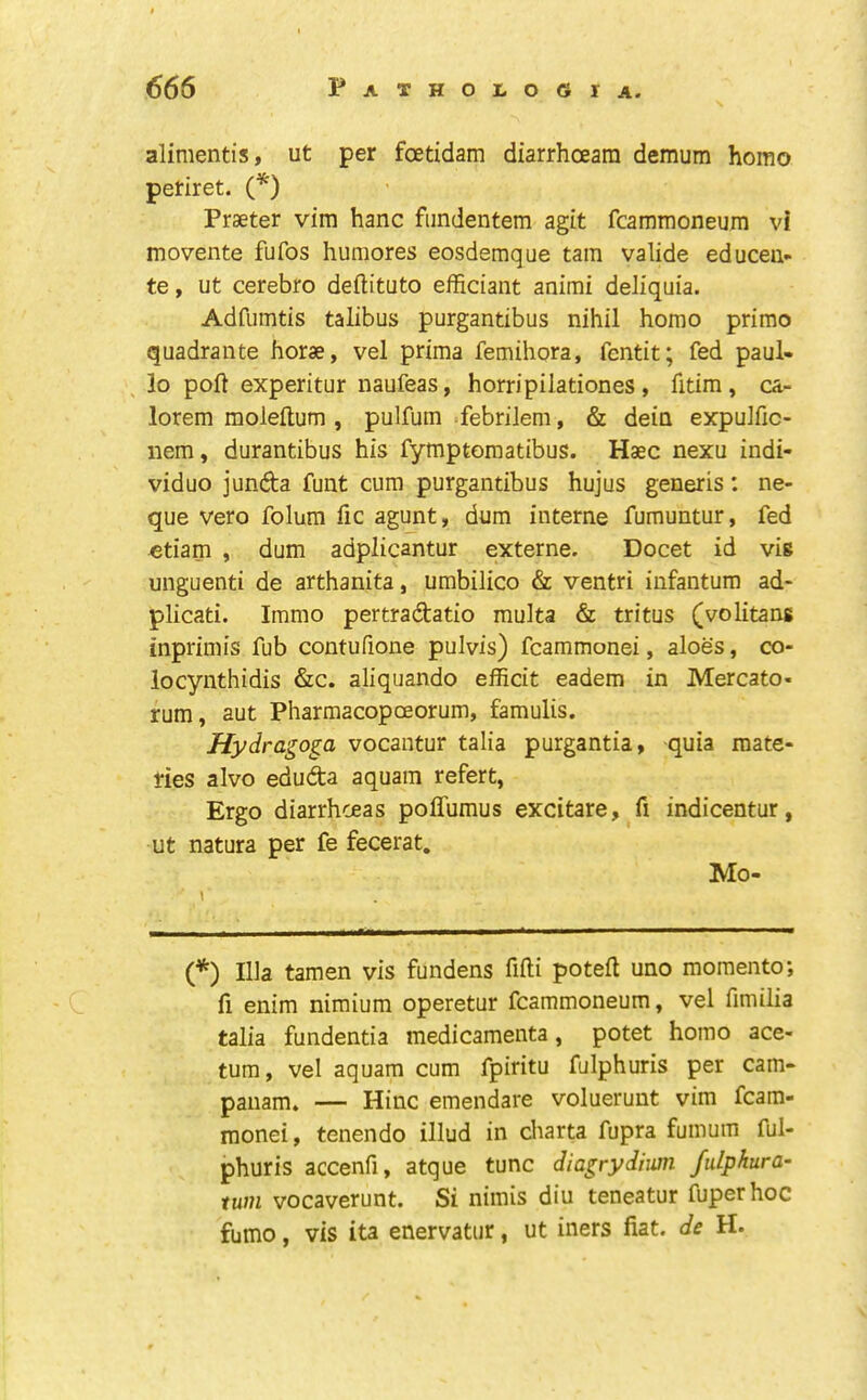 alimentis, ut per foetidam diarrhoeam demum homo petiret. (*) Praeter vim hanc fiindentem agit fcammoneura vi movente fufos humores eosdemque tain valide educeu- te, ut cerebro deftituto efficiant animi deliquia. Adfumtis talibus purgantibus nihil homo primo quadrante horae, vel prima femihora, fcntit; fed paul- lo poll experitur naufeas, horripilationes, fitim , ca- lorem moleftum , pulfum .febrilem, & dein expulfic- nem, durantibus his fymptomatibus. Haec nexu indi- viduo junfta funt cum purgantibus hujus generis: ne- que veto folum fic agunt, dum interne fumuntur, fed «tiam , dum adplicantur externe. Docet id vis unguenti de arthanita, umbilico & ventri infantum ad- plicati. Immo pertradatio multa & tritus (volitans inprimis fub contufione pulvis) fcammonei, aloes, co- locynthidis &c. aliquando efficit eadem in Mercato- rum, aut Pharmacopceorum, famulis. Hydragoga vocantur talia purgantia, quia mate- ties alvo eduda aquain refert, Ergo diarrhoeas poffumus excitare, fi indicentur, ut natura per fe fecerat. Mo- \ {*) Ilia tamen vis fundens fifti poteft uno momento; fi enim nimium operetur fcammoneum, vel fimilia talia fundentia medicamenta, potet homo ace- tura, vel aquam cum fpiritu fulphuris per cam- panam. — Hinc emendate voluerunt vim fcam- monei, tenendo illud in diarta fupra fumum ful- phuris accenfi, atque tunc diagrydhim fulphura- tuni vocaverunt. Si niinis diu teneatur fuperhoc fumo, vis ita enervatur, ut iners fiat, de H.