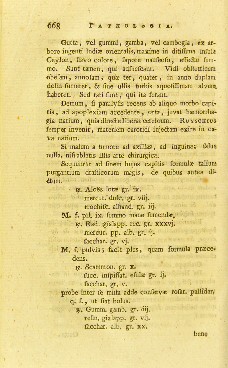 Gutta , vel gummi, gamba, vel cambogia , ex ar- bore ingenti Indiae orientalis, maxime in ditiflima infula Ceylon, flavo colore, fapore naufeofo, effedu fum- mo. Sunt tamen, qui adfuefcant. Vidi obftetricem obefam, annofam, quae ter, quater , in anno duplam dofin fumeret, & fine ullis turbis aquolifTitnam alvum. haberet* Sed rari funt, qui ita ferant. Demum, fi paralyfis recens ab aliquo morbo capi- tis , ad apoplexiam accedente, orta, juvat haeraorrha- gia narium, quia diredelibe'rat cerebrum. Ruyschius fempef invenit, materiem carotidi injedam exire in ca- va narium. Si malum a tumore ad axillas, ad inguina; falus nulla, nifiablatis illis arte chirurgica. Sequuntur ad finem hujus capitis formulae talium purgantium drafticorum raagis, de quibus antea di- ctum. ' ' 1^. Aloes lotae gr. ix. mercur.'dul'c. gr. viij. trochifc. alhand. gr* iij. M. f. pil. ix. fummo mane fumendae, I Rad. gialapp. rec. gr, xxxvj, ' mercur. pp. alb. gr. ij. facchar. gr. vj. M. f. pulvis; facit plus, quam formula praece- dens. Scammon. gr. x. fucc. infpiflat. efulae gr. ij. facchar. gr. v. probe inter fe mifta adde confervae rofar. pallidar, q. f., ut fiat bolus. Gumm. gamb. gr. .iij. refin. gialapp. gr. vij, facchar. alb. gr. xx. bene