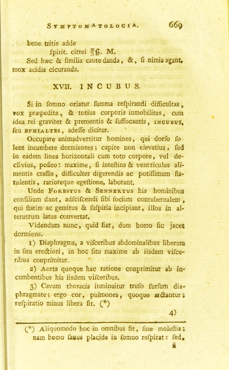 . bene,tritis adde fpirit, citrei f fj. M. Sed haec & fimilia cautedanda, &, fi nimisagant, mox addis dcuranda, XVII. INCUBUS. Si in fomno oriatur fumma refpirandi difficultas, ' vox prsepedita, & totius corporis inmobilitas, cum idea rei graviter & prenientis & fuffocantis, incubus, feu EPHiALTEs, adefle didtur. Occupare anirnadvertitur homines, qui dorfo fo- lent incumbere dormientes; capite non eJevatrus, fed in eadem linea horizontali cum toto corpore, vel de- i| clivius, pofito: maxime, fi inteftina & ventriculus ali- I mentis craffis, difficulter digerendis ac potiffimum fla- tulentis, rarioreque egeftione, laborant. Unde Forestus & Sennektus his hominibus confilium dant, adfcifcendi fibi focium contubernalem , ! qui ftatim-ac gemitus & fufpiria incipiant, illos in al- i terutrum latus convertat. ' Videndum nunc, quid fiat, dum homo fic jacet dormiens. I l) Diaphragma, a vifceribus abdominalibus liberum • 1 in fitu erediori, in hoc fitu maxime ab iisdem vifce- ! ribus conprimitur. ii) Aorta quoque hac ratione conprimitur ab in- 1 cumbentibus his iisdem vifceribus. I 3) Cavum thorads inminuitur trufo furfum dia* phragmate; ergo cor, puimones, quoque ai:(9:antur refpiratio minus libera fit. C) ‘ ' 4) I ( ■■ ■ .. I-. ■ ■ — ■ ■ . C,**) Aliquomodo hoc in omnibus fit, fine moleflia nam homo faiaus pladde in fomno refpirat: fed* i fi I