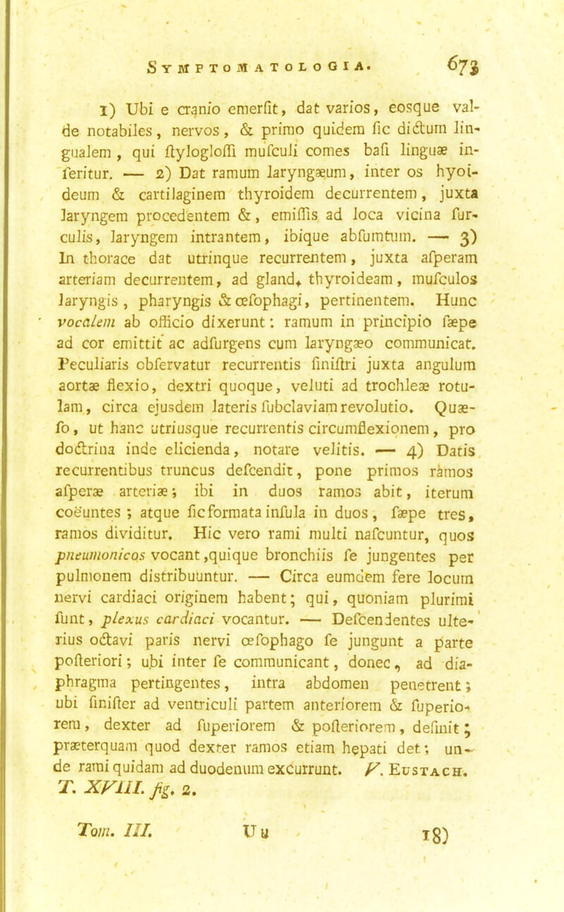 f l) Ubi e CT^nio emerfit, dat varies, eosque val- de notabiles, nerves, & prime quidera fic didum Jin- guaJem , qui flylegloITi mufeuli cemes bafi linguae in- '?eritur. — 2) Dat ramum laryngaeum, inter es hyei- , deuin & cartilaginem thyreidem decurrentem, juxta Jaryngem procedentem &, emiflis ad Jeca vicina fur- culis, Jaryngem intrantem, ibique abfumtiim. — 3) In therace dat utrinque recurrentem, juxta afperam arteriam decurrentem, ad glands thyreideam, mufcules Jaryngis , pharyngis & oefephagi, pertinentem. Hunc ' vocaLeni ab efficie dixerunt: ramum in principle faepe ad cer emittit ac adfurgens cum laryngaee cemmunicat. Peculiaris ebfervatur recurreatis finifJri juxta angulum aertae flexie, dextri quoque, veluti ad trechleae retu- 1am, circa ejusdem Jateris fubcIaviamreveJutie, Quae- fe, ut Jianc utriusque recurrentis circumflexionem, pro dodriua inde elicienda, netare veJitis. — 4) Dads, recurrendbus truncus defeendit, pone primes rimes afperae arteriae; ibi in duos ramos abit, iteruni coeuntes ; atque ficformatainfula in duos, faepe tres» ramos dividitur. Hie vero rami multi nafeuntur, quos pneumonicos vocant ,quique bronchiis fe jungentes per pulmonem distribuuntur. — Circa eumdem fere locum iiervi cardiac! or/ginem habent; qui, quoniam plurimi funt, plexus cardiaci vocantur. — Defeendentes uJte-' rius odtavi paris nervi oefophago fe jungunt a parte pofteriori; u]bi inter fe communicant, donee, ad dia- , phragma pertingentes, intra abdomen penetrent; ubi fmifter ad ventriculi partem anteriorem & fuperio- rem , dexter ad fuperiorem & pofteriorem, defmit 5 praeterquam quod dexter ramos etiam hepati det; un- de rami quidam ad duodenum excurrunt. y. Eustach, T. XFllL Jig, 2, I Tom. III. U u / ig) f /