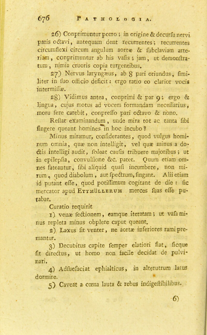 26) Conprimunturporro ; in origine&decurfunervi pans odavi, antequain dent recurrentes; recurrentes circumflexi circum angulum aort« & fubdaviam arte- riam , conprimiintur ab his vafis ; jam, ut demonftra- tuin , nimia cruoris copia turgentibus. 27} Nervus laryngkus, ab g pari oriundus, fimi- liter in fuo officio deficit; ergo ratio co clarior vocis intermiflae. 28) Vidimus antea, conprimi & par 9; ergo & lingua, cuius motus ad vocem formaiidam neceilarius, inotu fere carebit, conpreffo pari odavo & nono. Reflat examinandum, unde mira tot ac tanta fibi fingere queant homines in hoc incubo ? Minus miramur, confiderantes, quod vulgus homi- num omnia, quae non inteliigit, vel quae minus a do- dis intelligi audit, foJeat caufis fribuere majoribus; ut in epilepfia, convulfione &c. patet. Quum etiam om- nes fateantur, fibi aliquid quafi incumbere, non mi- rum, quod diabolum , aut fpedrum, fingant. Alii etiam id puta'nt effe, quod potiffimum cogitant de die : fie mercator apud Ettmullerum merces fiias eflTe pu- tabat, Curatio requirit 1) . venae fedionem, camque iteratam; ut vafa mi- nus repJeta minus obplere caput queant. 2) Laxus fit venter, ne aortae inferiores rami pre- mantur. 3) Decubitus capite Temper elatiori fiat, ficque fit diredus, ut homo non facile decidat de pulvi* nari. 4) Adfucfaciat ephialticus, in alterutrum la{us dormire. • 5) Caveat a coena lauta & rebus indigeflibilibus.