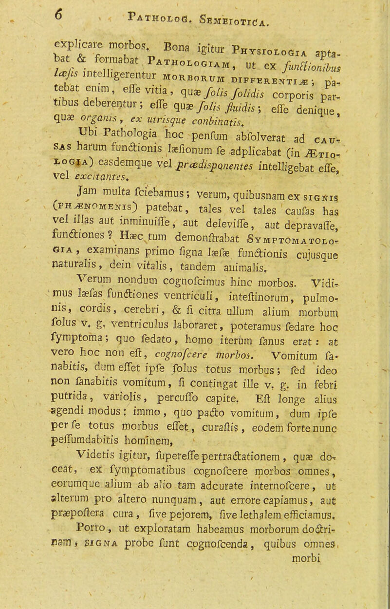 Patholog. SemeioticJa. explicare morbos Bona igitur Pht.i„i„«* ,pta. at & fomahat Patholooiabi, ut ex fmHiolibm la is intelligerentur eiorborum differentia *, pa- tebat enm, effe vitia, quae foils foliiis corporis par- tibus deberentur; effe quae foils fluidis; effe denique quae orgams, <?x uirisque conbinatis. Ubi Pathologia hoc penfum abfolverat ad cau- sas harum fundionis Jaefionum fe adplicabat (in yE/rior i-ogja) easdemque vel grcedisponentes intelligebat effe Vel exatantes. Jam multa fciebamus; verum, quibusnam ex sigwis (ph^npmenis) patebat, tales vel tales caufas has vel illas aut inminuiffe, aut deleviffe, aut depravaffe, fundiones ? Haec turn demonftrabat Symptomatoio- gia , examinans primo figna laefae fundionis cujusque naturalis, dein vitalis, tandem animalis, Verum nondum cognofcimus hinc morbos. Vidir mus Isefas fundiones ventriculi, inteftinorum, pulmo- nis, cordis, cerebri, & fi citra ullum alium morbum folus v* g, ventriculus laboraret, poteramus fedare hoc fymptoma; quo fedato, homo iterum fanus erat : at vero hoc non eft, cognofcere morbos-. Vomitum fa- nabitis, dum effet ipfe folus totus morbus; fed ideo non fanabitis vomitum, ft contingat ille v. g. in febri putrida, variolis, percuffo capite. Eft longe alius agendi modus; immo , quo pado vomitum, dum ipfe perfe totus morbus effet, curaftis, eodem forte nunc peffumdabitis hominem, Videtis igitur, fupereffepertradationem, quae do-r ceat, ex fymptomatibus cognofcere morbos onmes, eorumque alium ab alio tarn adcurate internofcere, ut alterum pro altero nunquam, aut errore capiamus, aut praepoftera cura , fivepejorem, five lethalem efficiamus, Porro , ut exploratam habeamus morborum dodri- nam, signa probe funt cognofcenda, quibus omnes, morbi