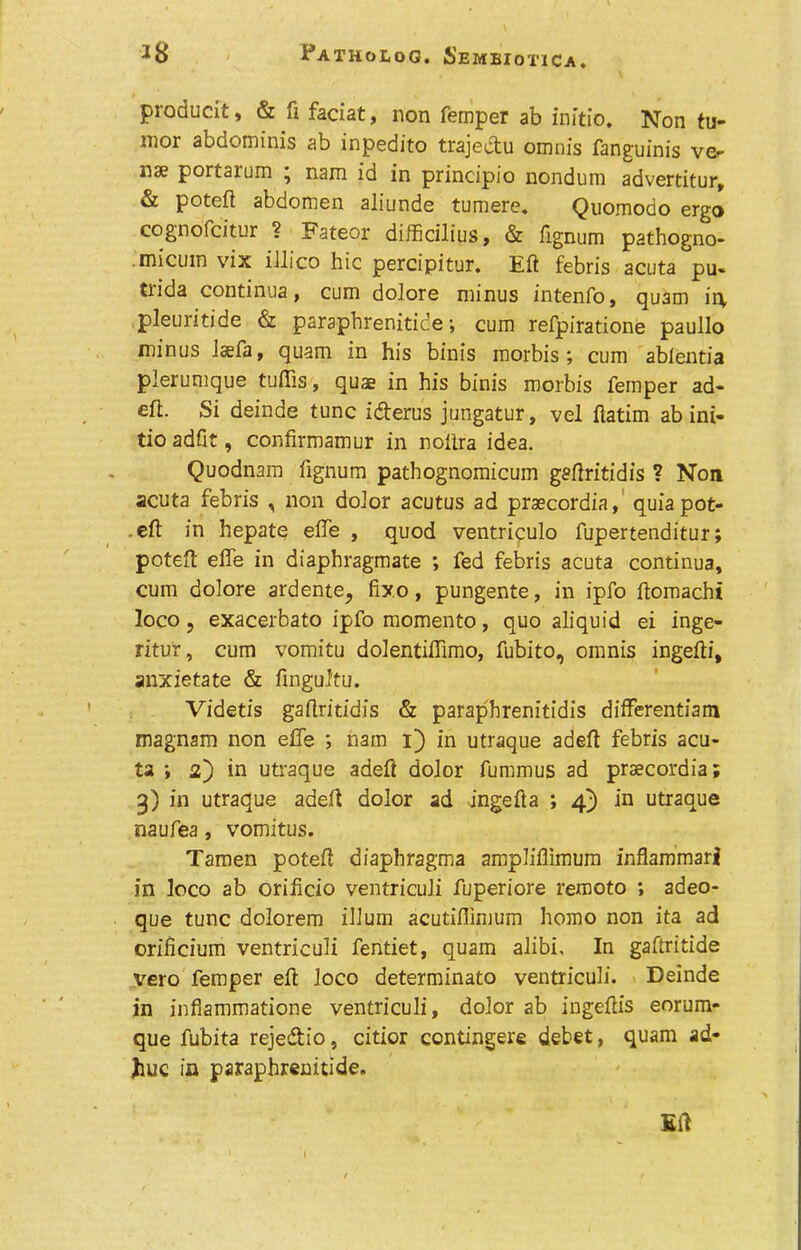 producit, & ft faciat, non Temper ab initio. Non tu- mor abdominis ab inpedito trajeetu omnis fanguinis ve- nae portarum ; nam id in principio nondum advertitur, & poteft abdomen aliunde tumere. Quomodo ergo cognofcitur ? Fateor difficilius, & fignum pathogno- micuin vix illico hie percipitur. Eft febris acuta pu- trida continua, cum dolore minus intenfo, quam ir\ pleuritide & paraphrenitide; cum refpiratione paullo minus ftefa, quam in his binis raorbis; cum ablentia plerumque tuffis, quae in his binis morbis Temper ad- eft. Si deinde tunc i&erus jungatur, vel ftatim ab ini- tio adfit, confirmamur in nolira idea. Quodnam lignum pathognomicum gaftritidis ? Non acuta febris , non dolor acutus ad praecordia, quia pot- eft in hepate effe , quod ventriculo Tupertenditur; poteft effe in diaphragmate ; fed febris acuta continua, cum dolore ardente, fixo, pungente, in ipfo ftomacht loco, exacerbato ipfo momento, quo aliquid ei inge- ritu'r, cum vomitu dolentiffimo, fubito, omnis ingefti, anxietate & fingultu. Videtis gaftritidis & paraphrenitidis differentiam magnam non effe ; nam i) in utraque adeft febris acu- ta ; 2) in utraque adeft dolor fummus ad praecordia; 3) in utraque adeft dolor ad -ingefta ; 4) in utraque naufea, vomitus. Tamen poteft diaphragma ampliflimum inflammari in loco ab orificio ventriculi fuperiore remoto ; adeo- que tunc dolorem ilium acutifllmum homo non ita ad orificium ventriculi fentiet, quam alibi. In gaftritide vero Temper eft loco determinato ventriculi. Deinde in infiammatione ventriculi, dolor ab ingeftis eorum- que fubita reje&io, citior contingere debet, quam ad- Jiuc in paraphrenitide.