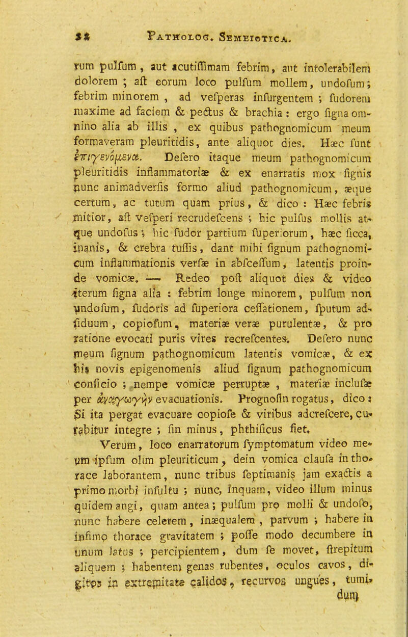 yum pulfum , aut acutiffimam febrim, ant infolerabilem dolorem ; aft eorum loco pulfum mollem, undofum; febrim minorem , ad vefperas infurgentem ; fudorem luaxime ad faciem &, pedtus & brachia : ergo figna om« nino alia ab illis , ex quibus pathognomicum meum formaveram pleuritidis, ante aliquot dies. Haec funt f7rt<yEvo[AEVCt. Defero itaque meum pathognomicum pleuritidis inflammatoriae & ex enarratis mox fignis nunc animadverfis formo aliud pathognomicum, aeque certum, ac tutum quam prius, & aico : Haec febris jmitior, aft vefperi recrudefcens ; hie pulfus mollis at- que undofus i hie fudor partium fuper;orum, haec ficca, inanis, & crebra fuflis, dant mihi fignum pathognomi- cum inflammationis verfae in abfeeffum, latentis proin- de vomicae. •—■ Redeo poft aliquot dies & video iterum figna alia : febrim longe minorem, pulfum non undofum, fudoris ad fuperiora ceffationem, fputum ad- fiduum , copiofum, materiae verae purulentae, & pro yatione evocati puris vires recrefcentesv Defero nunc meum fignum pathognomicum latentis vomicae, & ex his novis epigenomenis aliud lignum pathognomicum conficio ; nempe vomicae perruptae , matefiae inclufae per dytwyuyujv evacuationis. Prognofln rogatus, dicoj £i ita pergat evacuate copiofe & viribus adcrefcere, cu-» yabitur integre ; fin minus, phthificus fiet. Verum, loco enarratorum fymptomatum video me- ym ipfum oltm pleuriticum, dein vomica claufa intho# race laborantem, nunc tribus feptimanis jam exaftis a primomorbi infultu *, nunc, inquam, video ilium minus quidemangi, quam antea; pulfum pro molii & undolb, none habere celerem, inaequalem , parvum ; habere in infimp thorace gravitatem ; poffe modo decumbere in unum latus ; percipientem, dum fe movet, ftrepitum aliquem 5 habentem genas rubentes, oculos cavos, g;tp5 ip extrepitats calidos, rpeurvos ungues df- tumi»