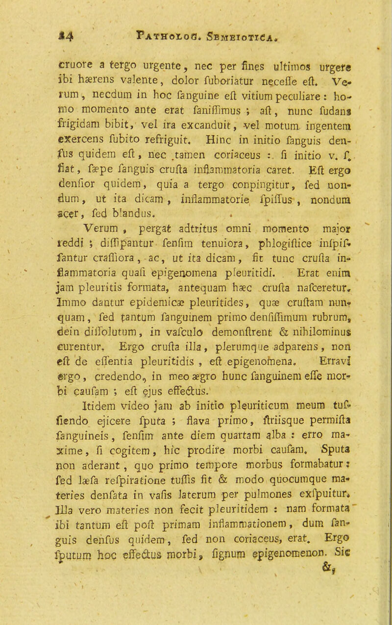 cruore a tergo urgente, nec per fines ultimos urgere ibi haerens valente, dolor fuboriatur necefle eft. Ve- rum , necdum in hoc (anguine eft vitium peculiare : ho-' mo momento ante erat faniffimus ; aft, nunc fudans frigidam bibit, vel ira excanduit, vel motum ingenteni exercens fubito refriguit, Hinc in initio fanguis den- fus quidein eft, nec .tamen coriaceus ft initio v. f. fiat, faepe fanguis crufta infiaminatoria caret. Eft ergo denfior quidem, quia a tergo conpingitur, fed uon- dum, ut it a dicam , infiammatorie fpillus , nonduna acer, fed b'andus. Verum , pergat adtritus omni momento major reddi diffipantur fenfnn tenuiora, pblogiftice infpif- fantur craffiora , ac, ut ita dicam, fit tunc crufta in- flammatoria quafi epigenomena pleuritidi. Erat enim jam pleuritis formata, antequam haec crufta nafceretur, Immo dantur epidemicae pleuritides, quae cruftam nun- quam , fed fantum fanguinem primo denfiftimum rubrum, dein diilolutum, in vafculo demonftrent & nihilominus curentur. Ergo crufta ilia, plerumque adparens, non eft de eftentia pleuritidis , eft epigenofaena. Erravj ergo, credendo, in meo aegro hunc fanguinem effe mor- bi caufam ; eft qjus effedus. Itidem video jam ab initio pleuriticum meum tuf- fiendo ejicere fputa ; flava primo, ftriisque permifta fanguineis, fenfim ante diem quartam alba : erro ma- xime, fi cogitem, hie prodire morbi caufam. Sputa non aderant , quo primo tempore morbus formabatur; fed laefa refpiratione tuftis fit & modo quocumque ma- teries denfata in vafis Jaterum per pulmones exfpuitur. Ilia vero materies non fecit pleuritidem : nam formata ibi tantum eft poft primam inflammationem, dum fan- guis denfus quidem, fed non coriaceus, erat. Ergo fputum hoc effedtus morbi, fignum epigenomenon. Sic