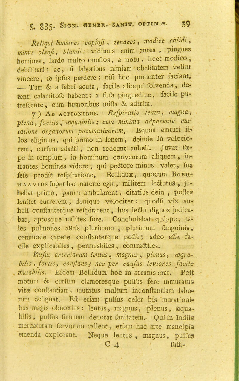 ReLiqui Humores copiofi , tenaces, modice calidi, minus oleoji, blandi: vidimus enim ?ntea , pingues homines, lardo multo onuftos , a motu , licet modico , debilitari; ac, ft laboribus nimiam obeiitatem velint vincere, fe ipfos perdere ; nifi hoc prudenter faciant. Turn & a febri acuta, facile alioqui folvenda, de- pend calamitofe habent; a fufa pinguedine, facile pu- trefcente, cum humoribus mi ft a & adtrita. y) Ab aCtionibus. Refpiratio Lenta, magna, plena, facilis, cequabilis,* cum minima adparente mu- tatione organorum pneumaticorum. Equos emturi il- los eligimus, qui primo in lenem, deinde in velocio- rem, curfum sdadti , non redeunt anheli. Juvat fae- pe in templum, in hominum conventum aliquem, in- trances homines videre; qui pedtore minus valet, fua fefe prodit refpiratione* Bellidux, quocum Boer.- haavius fuperhacmaterie egit, militem ledturus? ju- bebat primo, parum ambularent, citatius dein , poftea leniter currerent, denique velociter : quodft vix an- heli conftanterque refpirarent, hos ledtu dignos judica- bat, aptosque milites fore. Concludebat quippe, ta- les pulmones aeris plurimum , plurimum fanguinis, commode capere conftanterque poffe; adeo effe fa- cile explicabiles , permeabiles , contradliles. Pulfus arteriarum lentus, magnus ? plenus, csqua- bilis , fortis, conjlans; nec per caufas leviores facile - mutabilis. Eidem Belliduci hoc in arcanis erat. Poll: motum & curfum clamoresque pulfus fere inmutatus vitae conftantiam, mutatus multum inconftantiam labo- rum defignat. Eft etiam pulfus celer his mutationi- bus magis obnoxius : lentus, magnus, plenus, aequa- bilis , pulfus fumtnam denotat fanitatem.- Qui in Indiis mercaturam fervorum callent, etiam hac arte mancipia einenda explorant. Neque lentus , magnus, pulfus C 4 ■' fuffi-