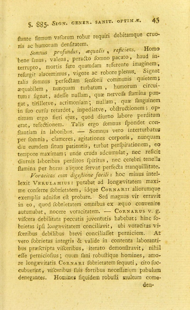 ftante firrautn vaforum robur requiri debitamque cruo- ris ac humorum denfitatem. _ Somnus profundus, tequalis , reficiens. omo bene fanus, valens, perado fomno pacato, haud m- terrupto, mortis fere quamdam referente imaginem, refurgit alacerrimus , vigore ac robore plenus. Signat talis fomnus perfedam fenforii communis qmetem; aequabilem , nunquam turbatum , humorum . circui- tum: fignat, adeffe nullam, quae nervofa ftamina pun- gat , titilletve, acrimoniam ; nullam , qnse fanguinem in fuo curfu retardet, inpediatve, obftrudionem; op- timam ergo fieri ejus, quod diurno labore perditum erat, refedionem. Talis ergo fomnus fpondet con- ftantiam in laboribus. — Somnus vero interturbatus perfomnia, clamores, agitationes corporis, nunquam diu eumdem fitum patientis, turbat perfpirationem, eo tempore maximam; unde cruda adcumulat^ nec reficit diurnis laboribus perditos fpiritus , nec ceiebri tenella ftamina per boras aliquot fervat perfeda tranquillitate. Vorachas cum digejlione facili: hoc minus intel- lexit Verueamius: putabat ad longaevitatem maxi- me conferre fobrietatem, idque Cornarii aliorumque exemplis adnifus eft probare. Sed magnus vir erravit in eo, quod fobrietatem omnibus ex aequo convenire autumabat, nocere voracitatem. — Cornarus v. g. vifcera debilitata peccatis juventutis habebac; hinc fo- brietas ipfi longaevitatem conciliavit, ubi voracitas vi- fceribus debilibus brevi conciliaftet perniciem. At vero fobrietas integris & valide in contenta laboranti- bus praefcripta vifceribus, iterato demonftravit, nihil efle perniciofius; quum fani robuftique homines, amo- re longaevitatis Cornari fobrietatem fequuti, citofuc- cubuerint, vifceribus fuis fortibus necefl'arium pabulum denegantes. Homines fiquidem robufti multum come- den-