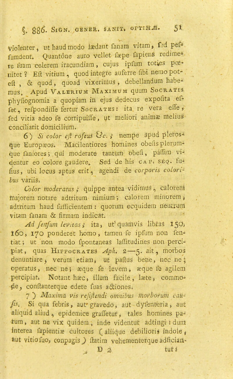 Violenter, ut baud modo iaedant fanam vitam, f^d pef- fumdent. Quantone auro vellet faepe fapiens redime- re loam eelerem iracundiam, cujus ipfum toties pce- uitet? Eft vitium , quod integre auferre ftbi nemo pot- eft , & quod, quoad vixerinius, debellandum habe- rous. Apud Valerium Maximum quum SoCratis phyfiognomia a quopiam in ejus dedecus expolita ef- fet, refpondilTe fertur Socrates : ita. re vera effe , fed vitia adeo fe corripuilfe, ut meliori anirn® melius conciliarit domiciiium. 6) Si color ejl rofeus <Jc. ; nempe apud pleros- que Europajos. Macilentiores homines obefisplerum- que faniores; qui moderate tantum obeli, pafftra vi- dentur eo colore gaudere.. Sed de his cap. seq. fu- fsus, ubi locus aptus ericagendi de corporis colon- bus variiSi Color moderatus ; quippe antea vidimus, calorerri majorem notare adtritum nimium ; calorem minorem , adtritum haud fufficientem: quorum ecquidem neucrum vitam fanam & firmam indicat. Ad fenfum lev it as; ita, ut’quamvis libras 150, i6o, 170 ponderet homo, tamen fe ipfum non fen- tiat; ut non modo fpontaneas laftitudines non perci- pia-t, quas Hippocrates Aph. 2—5. ait, morbos denuntiare j verum etiam, ut paftus bene, nec ne; operatus, nec ne; aeque fe levem, seque fe agilem percipiat. Notant haec, ilium facile, laete, commo- &e, conftanterque edere fuas a&iones; 7 Maxima vis rejijlendi omnibus morborum caii- fis4 Si qua febris , aut'gravedo, aut dyfem/eria , aut aliquid aliud , epidemice grafletur, tales homines pa- rum, aut ne vix quidem , inde videntut adtingi : duni interea fapientiae cultores (aliiqite debilioris indole, 6ut vitiofuo, conpagis^) ftatim vehementerque adfician- D 2> tut 3