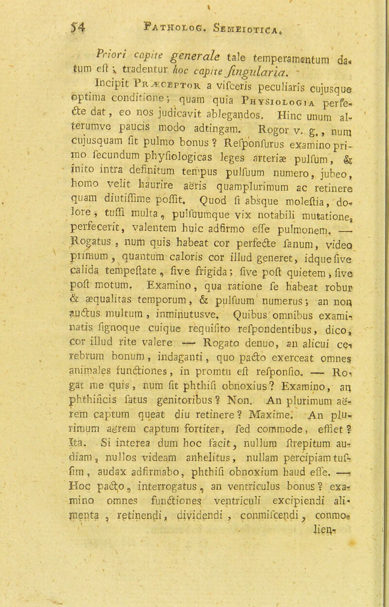 Priori capite generate tale temperamentum da« tum ell v tradentur hoc capite Jingularia. ~ Incipit Preceptor a vifceris peculiaris cujusque optima conditioner quam quia Physiologia perfe- de dat, eo nos judicavit ablegandos. Hinc unum al- terumve paucis modo adtingam. Rogor v, g,, num cujusquam fit pulmo bonus? Refponfurus examino pri- mo fecundum phyfiologicas leges arteriae pulfum, & inito intra definitum tempus pulfuum numero, jubeo, homo velit baurire aeris quamplurimum ac retinere quam diutiffime poffit. Quod fi absque moleftia, do* lore, tuffi multa, pulfuumque vix notabili mutationej perfecerit, valentem huic adfirmo effe pulmonem, Rogatus , num quis habeat cor perfede fanum, video primum, quantum caloris cor illud generet, idquefive calida temperate , five frigida; five poll quietem * five poll motum. Examino, qua ratione fe habeat robur & aequalitas temporum, & pulfuum numerus; an non sudfus multum , inminutusve. Quibus omnibus exami-. natis fignoque cuique requifito refpondentibus, dico, cor illud rite valere Rogato denuo, an alicui cc-i rebrum bonum , indaganti, quo pado exerceat omnes animales fundiones, in promtu eft refponfio. — Roi gat roe quis, num fit phthifi obnoxius? Examino, aq phthincis fatus genitoribus ? Non. An plurimum ae- rem captum queat diu retinere? Maxime. An plu- riroum ae'rem capturn fortiter, fed commode, effiet ? 5ta. Si interea dum hoc facit, nullum ftrepitum au- diam, nullos videam anhelitus, nullam percipiam tuf- fim, audax adfirmabo, phthifi obnoxium baud effe. —■ EIoc pado r, interrogatus, an ventrieulus bonus ? exa- mino omnes fundiones ventriculi excipiendi ali- pienta , rptinendi, dividendi , conmifcendi , conrao- lieq-