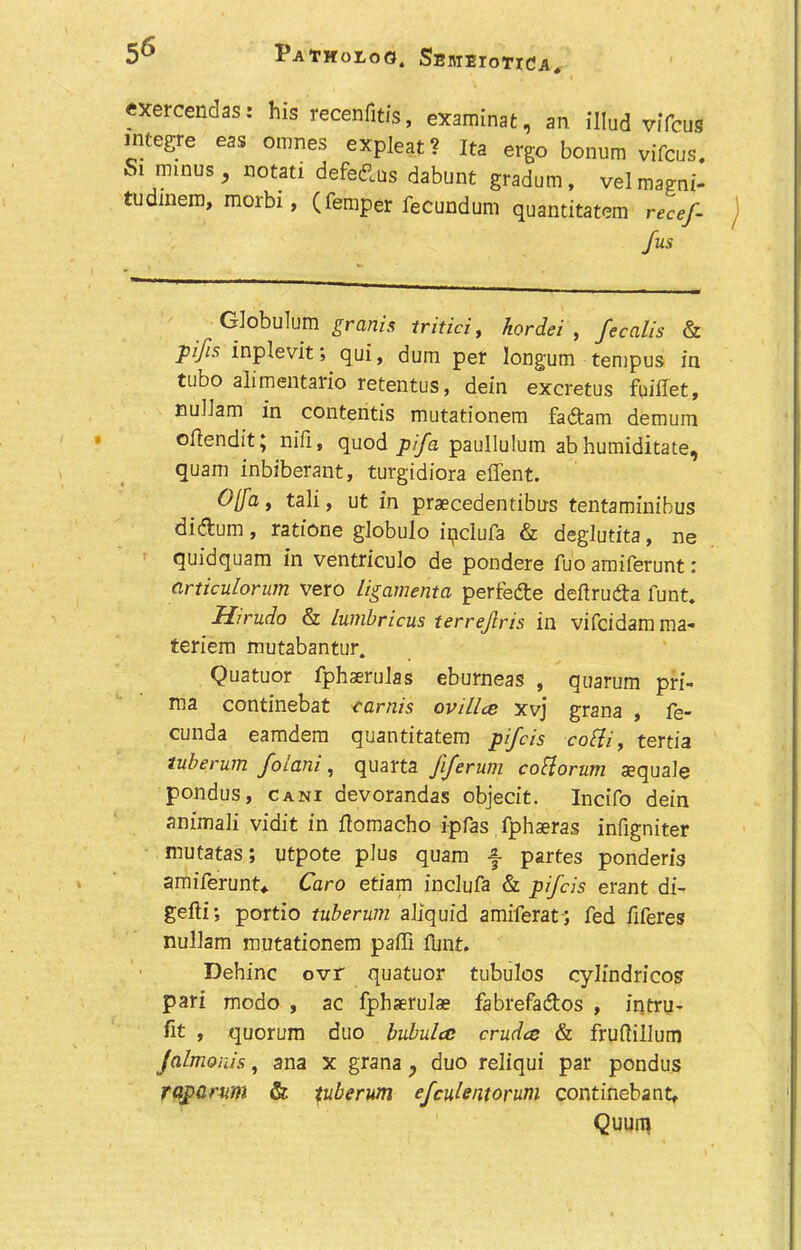 exercendas: his recenfitis, examinat, an illud viTcus intcgrc eas omnes expleat? Ita ergo bonum vifcus. Si minus y notati defedlus dabunt gradum, velmagni- tudmem, morbi, (femper fecundum quantitatem recef- fus Globulum grants tritici, hordei , fecalis & pijis inplevit; qui, dum per longum tempus in tubo alimentario retentus, dein excretus fuiflet, nullam in contentis mutationem faftam demum oflendit; nifi, quod pifa paullulum ab humiditate, quam inbiberant, turgidiora effent. 0[fa, tali, ut in praecedentibus tentaminibus diduin, ratione globulo ipclufa & deglutita, ne quidquam in ventriculo de pondere fuo amiferunt: articulorum vero ligamenta perfe&e deftru&a funt. Hirudo & lumbricus ierrejlris in vifcidamma- teriem mutabantur. Quatuor fphaerulas eburneas , quarum pri- tna continebat carnis ovillce xvj grana , fe- cunda eamdem quantitatem pifcis cotfi, tertia tuberum folani, quarta fiferum cobiorum asquale pondus, cani devorandas objecit. Incifo dein animali vidit in ftomacho ipfas fphaeras infigniter mutatas; utpote plus quam f partes ponderis amiferunt* Caro etiam inclufa & pifcis erant di- gefti; portio tuberum aliquid amiferat-; fed fiferes nullam mutationem paffi funt. Dehinc ovr quatuor tubulos cylfndricos pari modo , ac fphaerulas fabrefa&os , intru- fit , quorum duo bubula crudes & fruftillum Jalmonis, ana x grana, duo reliqui par pondus raparum & pberum efculentorum continebant, Quuiq