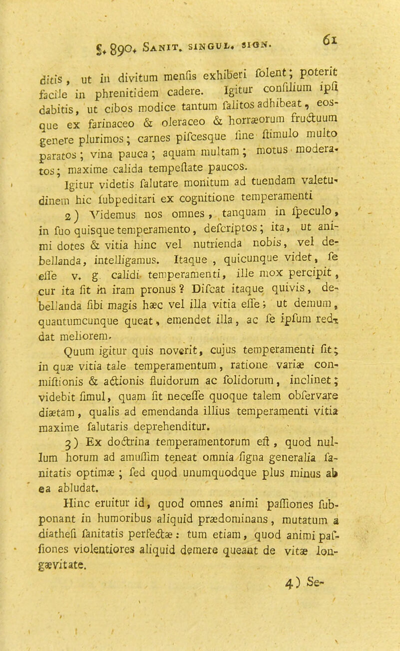 §♦89°* Sanit. SINGUL. SION. ditis , ut ill divitum menfis exhiberi foment; potent facile in phrenitidem cadere. Igitur confilium ipfi dabitis, ut cibos modice tantum faiitos adhibeat, eos- que ex farinaceo & oieraceo & horraeorum fruduum genere plurimos; carnes pifcesque line flimulo multo paratos ; vina pauca ; aquain multam ; motus modera- tes ; maxime calida tempellate paucos. Igitur videtis falutare monitum ad tuendam valetu- dinem bic fubpeditari ex cognitione temperamenti 2) Videmus nos omnes , tanquam in fpeculo, in fuo quisque temperamento, deferiptos ; ita, ut ani- mi dotes & vitia hinc vel nutrienda nobis, vel de- bellanda, intelligamus. Itaque , quicunque videt, fe elle v, g calidi temperamenti, ille mox percipit, cur ita fit in iram pronus ? Difeat itaque quivis, de- beliaoda fibi magis haec vel ilia vitia effe; ut demum, quantumeunque queat, emendet ilia, ac le ipfum red-s dat meliorem. Quum igitur quis noverit, cujus temperamenti fit; in quae vitia tale temperamentum, ratione variae con- miftioriis & adionis fluidorum ac folidorum, inclinet; videbit fimul, quam fit neceffe quoque talem obfervare diaetam, qualis ad emendanda illius temperamenti vitia maxime falutaris deprehenditur. 5) Ex dodrina temperamentorum eft , quod nul- lum horum ad amuflim teneat omnia figna generalia fa- nitatis optimae ; fed quod unumquodque plus minus ab ea abludat. Hinc eruitur id, quod omnes animi pafliones fub- ponant in humoribus aliquid praedominans, mutatum a diathefi fanitatis perfedae : turn etiam, quod animi pa f- fiones violentiores aliquid deraere queaut de vitae lon- gs vit ate. 4) Se~