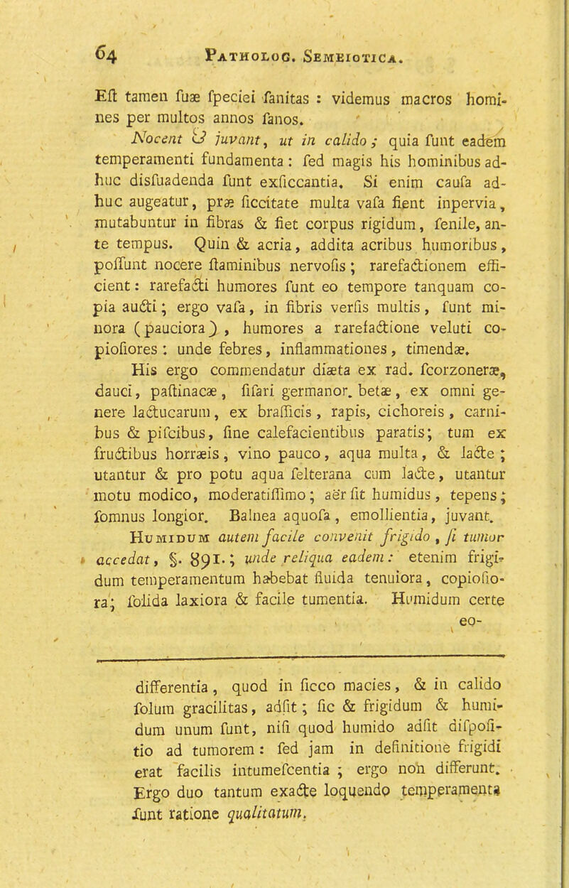 Eft tamen fuae fpeciei fanitas : videmus macros homi- nes per multos annos fanos. Nocent td juvant, ut in calido ,* quia funt eadem temperament! fundamenta: fed magis his hominibus ad- huc disfuadenda funt exficcantia. Si enim caufa ad- huc augeatur, prae ficcitate multa vafa fient inpervia, mutabuntur in fibras & fiet corpus rigidum, fenile, an- te tempus. Quin & acria, addita acribus humoribus, poffunt nocere ftaminibus nervofis ; rarefadionem effi- cient : rarefadi humores funt eo tempore tanquam co- pia audi; ergo vafa, in fibris verfis multis, funt mi- nora (pauciora) , humores a rarefadione veluti co- piofiores : unde febres, inflammationes, timendse. His ergo commendatur diseta ex rad. fcorzonera?, dauci, paftinacae , fifari germanor. betae , ex omni ge- nere laducarum, ex brafficis, rapis, cichoreis , carni- bus & pifeibus, fine calefacientibus paratis; turn ex frudibus horraeis , vino pauco , aqua multa, & lade ; utantur & pro potu aqua felterana cum lade, utantur motu modico, moderatiffimo; aer fit humidus, tepens fomnus longior. Balnea aquofa , emollientia, juvant. Humidum autem facile convenit frigido , fi tumor accedat, §. 891.; unde re Li qua eadem: etenim frigb dum temperamentum habebat iiuida tenuiora, copiofio- ra.; folida laxiora & facile tumentia. Humidum certe eo- differentia , quod in ficco macies, & in calido folum gracilitas, adfit; fic & frigidum & humi- dum unum funt, nifi quod humido adfit difpofi- tio ad tumorem : fed jam in definition^ frigid! erat facilis intumefeentia ; ergo non differunt. Ergo duo tantum exade loquendp temperament!* Xunt ratione qualitatum. r