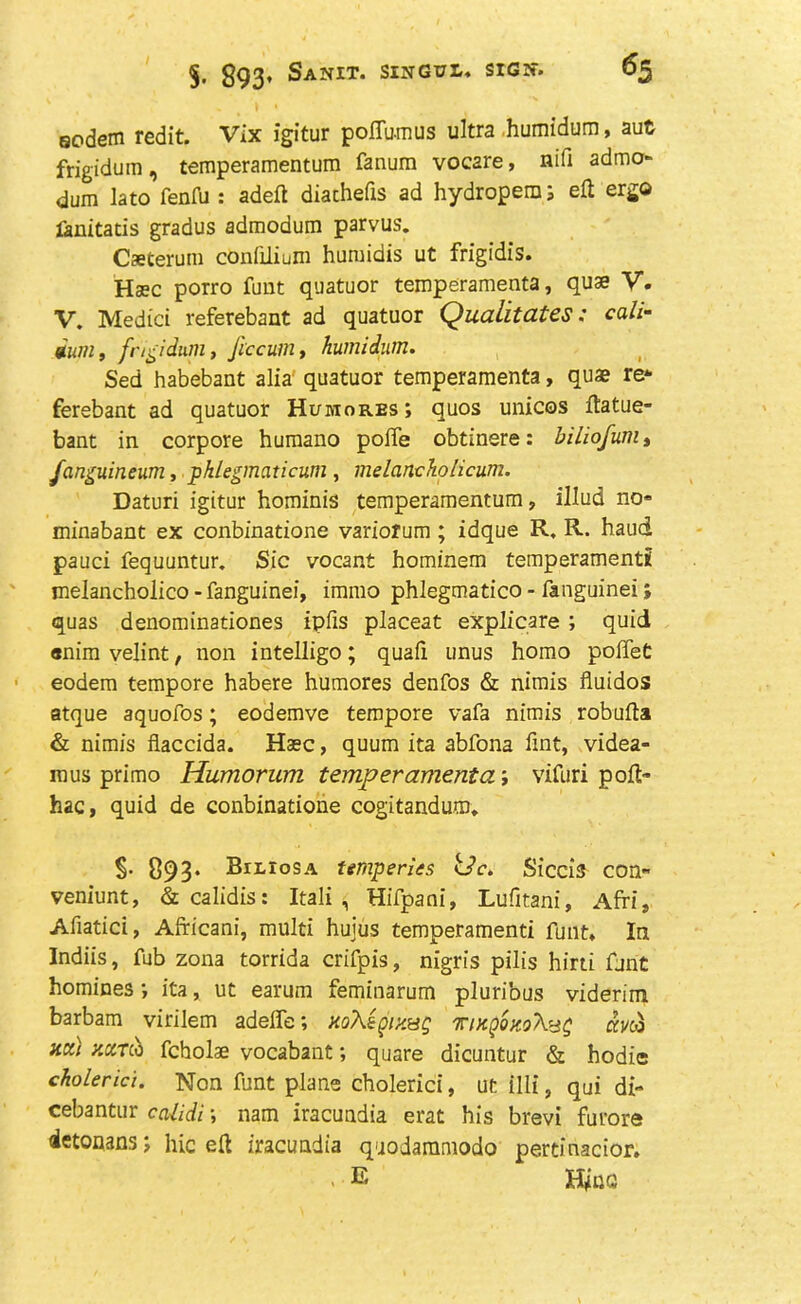 §■ 893’ SaNIT. SINGT7I.* SlGlf. aodein redit. Vix igitur poffu-mus ultra humidura, aut frigidum, temperamentum fanum voc2re, nifi admo- dum lato fenfu : adeft diachefis ad hydropero; eft ergo fanitatis gradus admodum parvus. Caeterum confilium huraidis ut frigidis. Haec porro funt quatuor temperamenta, quae V. V. Medici referebant ad quatuor Qualities: call- dum, frigidum, fcccum, humidutn. Sed habebant alia quatuor temperamenta, quae re* ferebant ad quatuor Humores; quos unices ftatue- bant in corpore humano polfe obtinere: biliofum, fanguineum, pklegmaticum , melanchohcum. Daturi igitur hominis temperamentum, illud no* minabant ex conbinatione variorum ; idque R. R. hand pauci fequuntur. Sic vocant hominem temperament! melancholico - fanguinei, immo phlegmatico - ftnguinei i quas denominationes ipfis placeat explicare ; quid enim velint, non intelligo; quafi unus homo polfet eodem tempore habere humores denfos & nimis fluidos atque aquofos; eodemve tempore vafa nimis robufta & nimis flaccida. Haec, quum ita abfona lint, videa- mus primo Humorum temperamenta; vifuri poft- hac, quid de conbinatione cogitandum* §• 893* BitroSA temperits tdc. Siccis con* veniunt, &calidis: Italic Hifpani, Lufitani, Afri, Afiatici, Africani, multi huius temperamenti funt* In Indiis, fub zona torrida crifpis, nigris pills hirti font homines; ita, ut earum feminarum pluribus viderim barbam virilem adeffe; xoXigiy.sg TntQQKo'foig aj/co net) y.ciTu fcholae vocabant; quare dicuntur & hodie cholerici. Non funt plane cholerici, ut ill!, qui di- cebantur ccUidi \ nam iracundia erat his brevi furore ietonans j hie eft iracundia quodammodo pertinacior. . E H411G