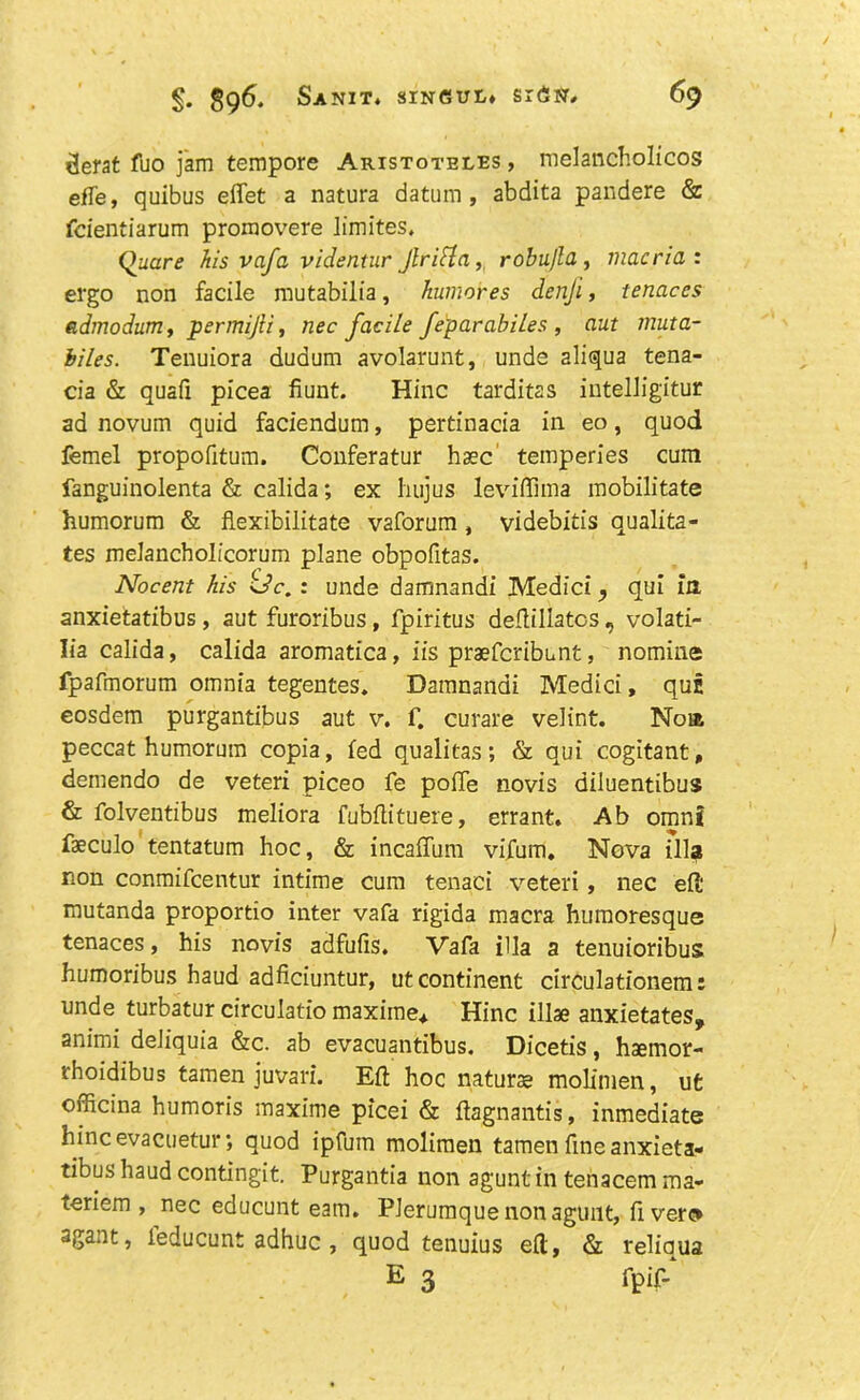 derat fuo jam tempore Aristoteles , melancholicos effe, quibus effet a natura datum, abdita pandere & fcientiarum promovere limites, Quare his vafa videntur Jlritta, robu/la , macria : ergo non facile mutabilia, humores denji, tenaces admodum, permijii, nec facile feparabiles , aut muta- biles. Tenuiora dudum avolarunt, unde aliqua tena- cia & quafi picea Hunt. Hinc tarditas intelligitur ad novum quid faciendum, pertinacia in eo, quod femel propofitum. Conferatur hsec temperies cum fanguinolenta & calida; ex hujus leviffima mobilitate humorum & fiexibilitate vaforum , videbitis qualita- tes meiancholicorum plane obpofitas. Nocent his Uc. : unde damnandi Medici, qui in anxietatibus, aut furoribus, fpiritus defliliatos , volati- Iia calida, calida aromatica, iis praefcribunt, nomine fpafmorum omnia tegentes. Damnandi Medici, qui eosdem purgantibus aut v. f. curare velint. Noia peccat humorum copia, fed qualitas; & qui cogitant, demendo de veteri piceo fe poife novis diluentibus & folventibus meliora fubflituere, errant. Ab omnf faeculo tentatum hoc, & incaffum vifum. Nova ilia non conmifcentur intime cum tenaci veteri, nec eft mutanda proportio inter vafa rigida macra humoresque tenaces, his novis adfufis. Vafa ilia a tenuioribus humoribus haud adficiuntur, ut continent circulationem: unde turbatur circulatio maxiine* Hinc illae anxietates, animi deliquia &c. ab evacuantibus. Dicetis, hsemor- rhoidibus tamen juvari. Eft hoc nature molimen, ut officina humoris maxime picei & ftagnantis, inmediate hinc evacuetur •, quod ipfum molimen tamen fine anxieta- tibus haud contingit. Purgantia non agunt in tenacem ma- teriem , nec educunt earn. Plerumquenonagunt, fi verc* agant, ieducunt adhuc , quod tenuius eft, & reliaua E 3 fpif-