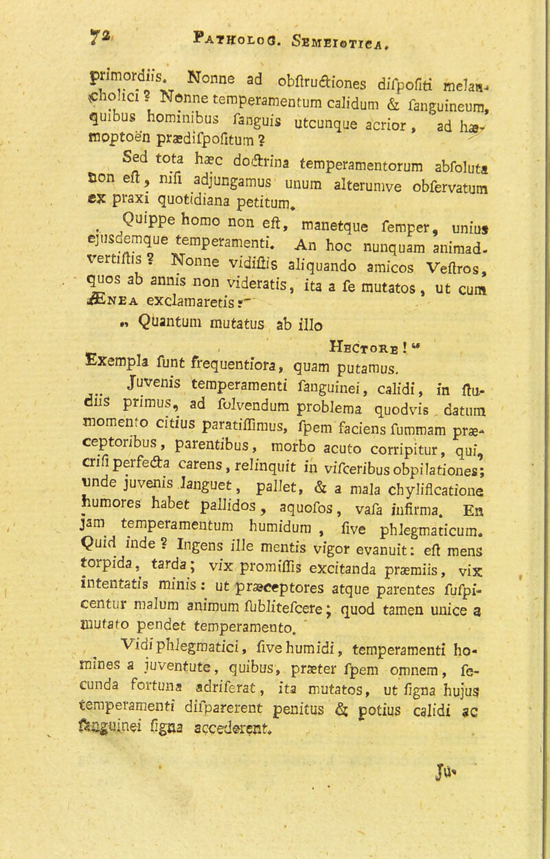 primordus. Nonne ad obflruftiones difpofiti meh«. Sho.ia ? Nonne temperamentum calidura & finguineum, quibus hommibus fanguis utcunque acrior, ad ha- mpptoen praedifpofitum ? Sed tota ha?c do&rina temperamentorum abfoluta Bon eft, nili adjungamus unum alterumve obfervatum ex praxi quotidiana petitum. .. QulPPe horao non eft, manetque Temper, uniuj ejusdemque temperament!*. An hoc nunquam animad- rertiftis . Nonne vidiftis aliquando amicos Veftros, quos ab anms non videratis, ita a fe mutatos , ut cum jftiNEa exclam aretis?- « Quantum mutatus ab illo v . Hectore !u Exempla funt frequentiora, quam putamus. Juvenis temperament! fanguinei, calidi, in ftu- dns primus, ad folvendum problema quodvis datum momen.o citius paratiffimus, fpem faciens fummam prae- ceptoribus, parentibus, morbo acuto corripitur, qui, cnfi perfe&a carens, relinquit in viTceribusobpilationes; vnde juvenis languet, pallet, & a mala chyliflcatione humores habet pallidos , aquofos, vafa infirma. En jam temperamentum humidum , five phlegmaticum. Quid inde? Ingens ille mentis vigor evanuit: eft mens torpida, tarda ; vix promiffis excitanda praemiis, vix intentatis minis : ut praeceptores atque parentes fufpi- centur malum animum fublitefcere j quod tamen unice 3 Jliufato pendet temperamento. Vidiphiegmatici, ftvehumidi, temperament! ho- mines a iuventute, quibus, prseter fpem omnem, fe- cunda fortuna adriferat, ita mutatos, ut figna hujus temperament! difparerent penitus & potius calidi ac ^•jguinei figna accederent*