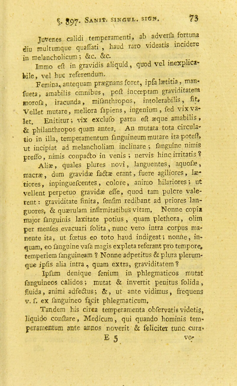 897* Sanit- S1NGVL* sigw* Juvenes calidi temperament), ab adverfa fortuna <3iu multumque quaffed , haud raro videatis incidere in melancholicum; &c. &c. # Immo eft in gravidis aliquid, quod vel mexplica- feile, vel hue referendum. Femina, antequam praegnans foret, ipfa laetitia , man- fueta, amabilis omnibus, poft incceptam graviditatem morofa, iracunda, mifanthropos, intolerabilis, ftU Vellet mutare, meliora fapiens, ingenium , fed vix va- let. Enititur; vix exclufo partu eft aeque amabilis, & philarithropos quam antes. An mutata tota circula- tio in ilia, temperamentum fanguineum mutare ita poteft, nt incipiat ad melancholiam inclinare fangume nimis prefto, nimis conpadto in venis ; nervis hinc irritatis ? Aliae, quales plures novi, languentes, aquofae, maerse, dum gravidae fadae erant, fuere agiliores, lae- tiores, inpinguefeentes, colore, animo hilariores; ut vellent perpetuo gravidae effe, quod tam pulcre vale- rent: graviditate finita, fenfim redibant ad priores lan- guoreSi & quaerulam infirmitatibus vitam. Nonne copia major fanguinis laxitate potius , quam plethora, dim per menies evacuari folita , nunc vero intra corpus ma- neute ita, ut foetus eo toto haud indigeat; nonne, in- quam, eo fanguine vafa magis expleta referantpro tempore, temperiem fanguineam ? Nonne adpetitus & plura plerum- que ipfts alia intra , quam extra, graviditatem ? Ipfum denique fenium in phlegmaticos mutat fanguineos calidos; mutat & invertit penitus folida, fiuida, animi adfe&us; &, ut ante vidimus, frequens v. f. ex fanguineo faeit phlegmaticum. Tandem his circa temperamenta obfervatis videtis, liquid© conftare, Medicum, qui quando hominis tern* peramentum ante annos noverit & feliciter tunc cura* E 5 ver