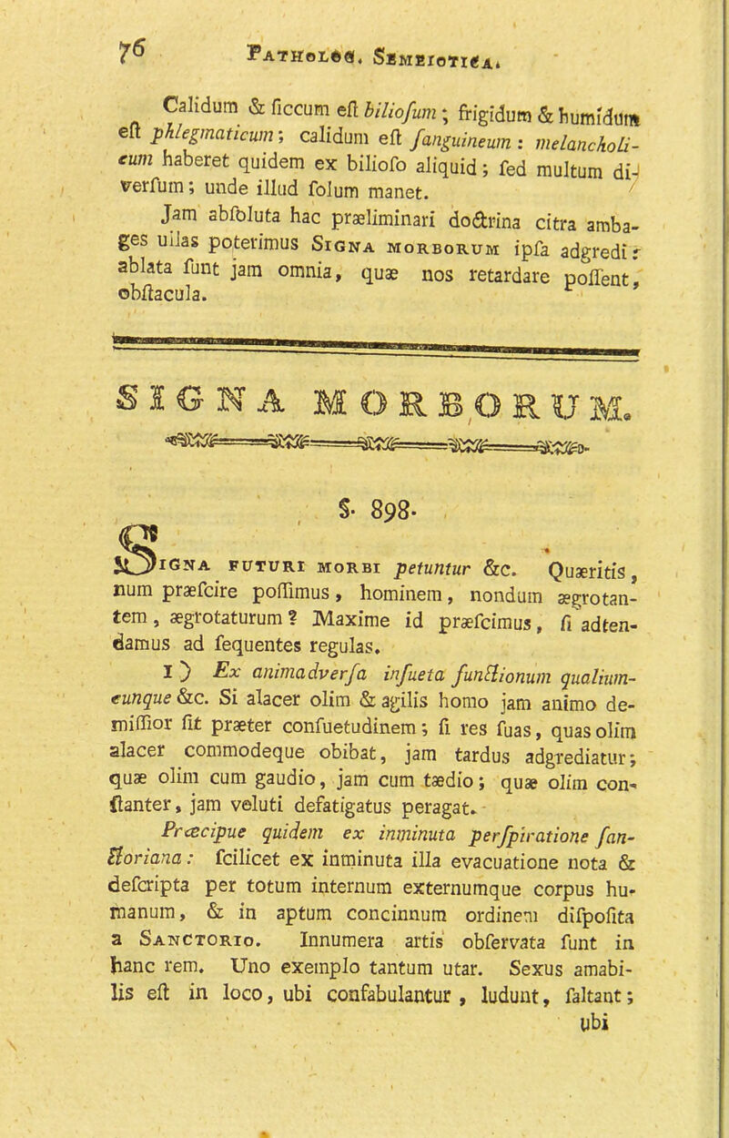 Calidum & ficcum efl bilio/um; frigidum & fcimMum ell phlegmaucunr, calidum eft fan£ummn: melanckoU- cum haberet quidem ex biliofo aliquid; fed multum di- verfum; unde illud folum manet. Jam abfoluta hac praeliminari do&rina citra amba- ges uiJas poterimus Signa morborum ipfa adgredir ablata funt jam omnia, quae nos retardare poflent, ©bftacula. r SIGNA M O R B O R U M. igna futuri morbi petuntur &c. Quseritis, num praefcire poflimus, hominem, nondum segrotan- tem, aegrotaturum ? Maxime id prsefcimus, fi ’adten- damus ad fequentes regulas. I ~j Ex animadverfa infueta funflionum gualium- eunque &c. Si alacer olim & agilis homo jam animo de- miffior fit praeter confuetudinem; ii res fuas, quas olim alacer commodeque obibat, jam tardus adgrediatur; quae olim cum gaudio, jam cum taedio; quae olim con- flanter, jam veluti defatigatus peragat. Pracipue quidem ex inminuta perfpiratione fan- Borland: fcilicet ex inminuta ilia evacuatione nota & defcripta per totum internum externumque corpus hu- manum, & in aptum concinnum ordinem difpofita a Sanctorio. Innumera artis obfervata funt in hanc rem. Uno exemplo tantum utar. Sexus amabi- lis eft in loco, ubi confabulantur , ludunt, faltant; S* 898* libi