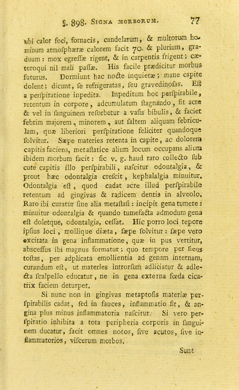 \ibi calor foci, fornacis, candelarum, & multorum ho- minura atmofphaerae calorem facit 70. & plurium, gva- duum: mox egreffae rigent, & in carpentis frigent , cse- teroqui nil mali palfae. His facile praedicitur morbus futurus. Dormiunt hac node inquietae ; mane capite dolent; dicunt, fe refrigeratas, feu gravedinofas. Eft a perfpiratione inpedita. Inpeditum hoc perfpirabile , retentum in corpore , adcumulatum ftagnando ^ fit acre & vel in fanguinem reforbetur a vafis bibulis, & faciet febrim majorem, minorem , aut faltem aliquam febricu- lam, quae li’oeriori perfpiratione feliciter quandoque folvitur. Saepe materies retenta in capite, ac dolorera capitis faciens, metafiatice alium locum occupans aliura ibidem morbum facit: fie v, g. haud raro colledo fub cute capitis illo perfpirabili, nafcitur odontalgia, & prout haec odontalgia crefcit, kephalalgia minuitur. Odontalgia eft , quod cadat acre illud perfpirabile retentum ad gingivas & radicem dentis in alveolo. Raro ibi curatur fine alia metaftafi: incipit gena tumere : minuitur odontalgia & quando tumefada admodum gena eft doletque, odontalgia, ceflat. Hie porro loci tepore ipfius loci , mollique diaeta , faepe folvitur : faepe vero excitata in gena inflammatione, quae in pus vertitur, abscelfus ibi magnus formatur; quo tempore per ficus toftas, per adplicata emollientia ad gen3m internam, curandum eft, ut materies introrfuiq adliciatur & adle- da fcalpello educatur, ne in gena.externa feeda cica- trix faciem deturpet. Si nunc non in gingivas metaptofis materiae per- fpirabilis cadat, fed in fauces, inflammatio fit, & an- gina plus minus inflammatoria nafcitur.- Si vero per- fpiratio inhibita a tota peripheria corporis in fangui- nem ducatur, facit omnes notos, five acutos, five in- fiammatorios, vifeerum morbos. Sunt